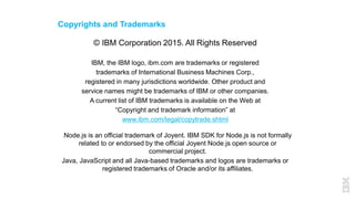 Copyrights and Trademarks
© IBM Corporation 2015. All Rights Reserved
IBM, the IBM logo, ibm.com are trademarks or registered
trademarks of International Business Machines Corp.,
registered in many jurisdictions worldwide. Other product and
service names might be trademarks of IBM or other companies.
A current list of IBM trademarks is available on the Web at
“Copyright and trademark information” at
www.ibm.com/legal/copytrade.shtml
Node.js is an official trademark of Joyent. IBM SDK for Node.js is not formally
related to or endorsed by the official Joyent Node.js open source or
commercial project.
Java, JavaScript and all Java-based trademarks and logos are trademarks or
registered trademarks of Oracle and/or its affiliates.
 