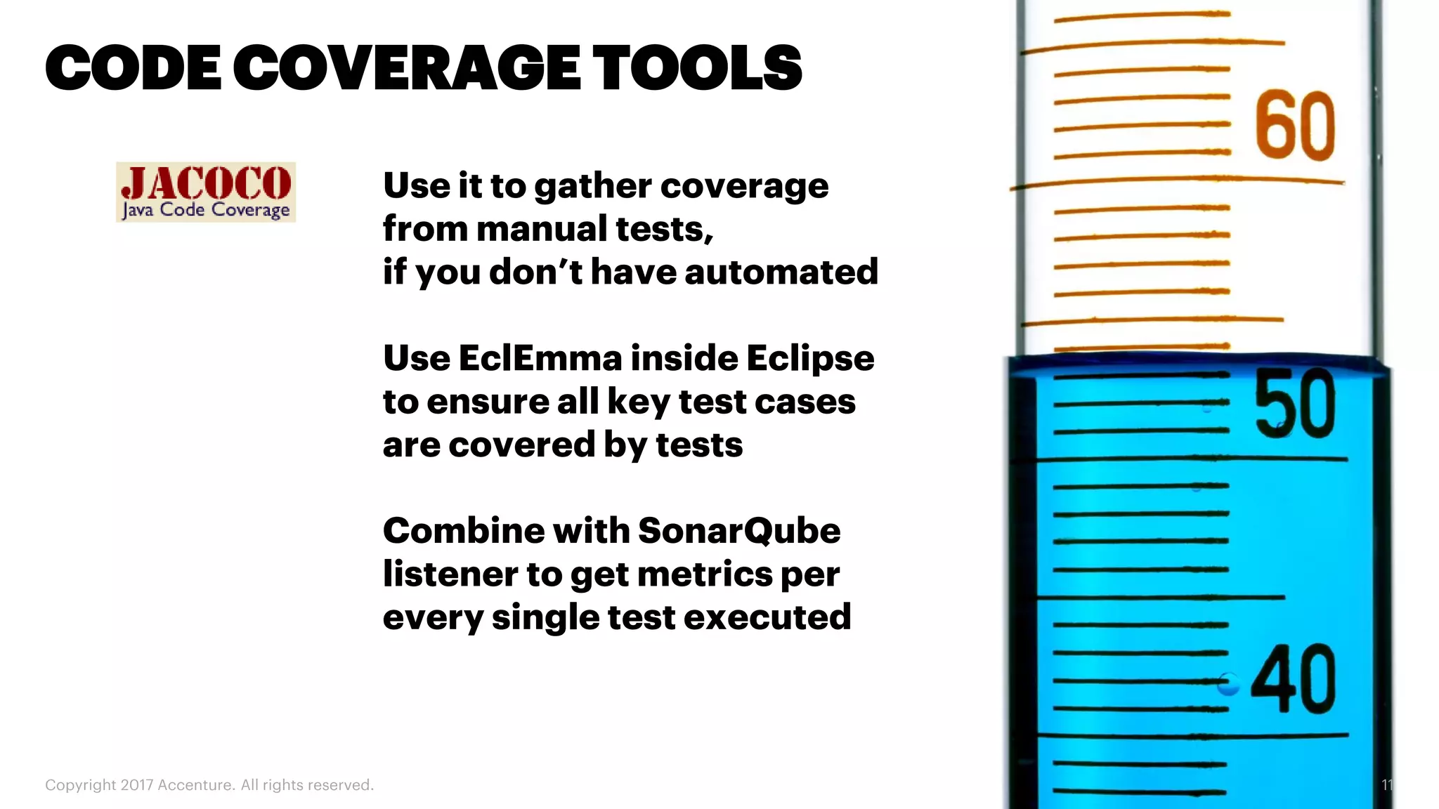 Copyright 2017 Accenture. All rights reserved. 11 CODE COVERAGE TOOLS Use it to gather coverage from manual tests, if you don’t have automated Use EclEmma inside Eclipse to ensure all key test cases are covered by tests Combine with SonarQube listener to get metrics per every single test executed 