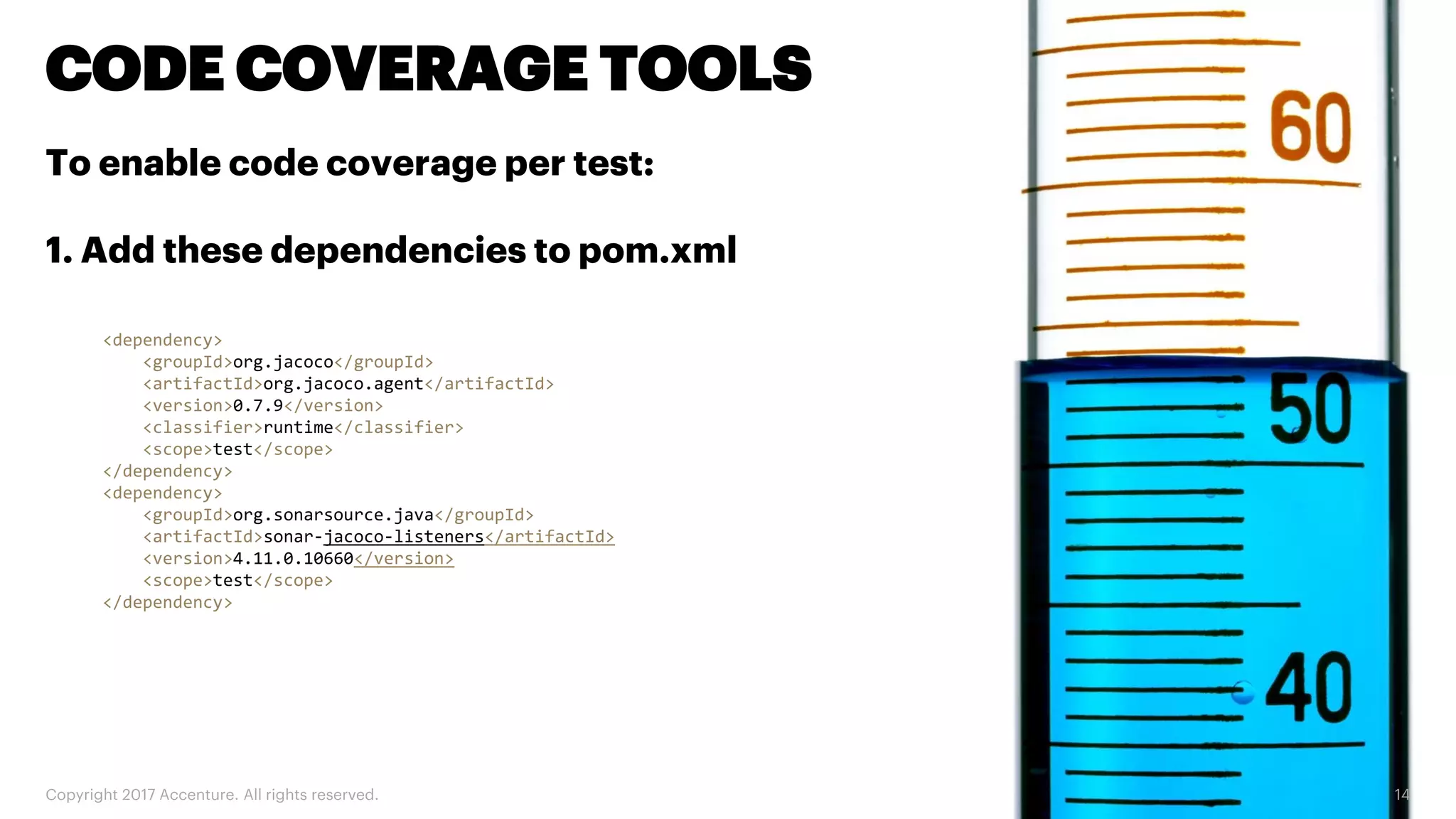 Copyright 2017 Accenture. All rights reserved. 14 CODE COVERAGE TOOLS <dependency> <groupId>org.jacoco</groupId> <artifactId>org.jacoco.agent</artifactId> <version>0.7.9</version> <classifier>runtime</classifier> <scope>test</scope> </dependency> <dependency> <groupId>org.sonarsource.java</groupId> <artifactId>sonar-jacoco-listeners</artifactId> <version>4.11.0.10660</version> <scope>test</scope> </dependency> To enable code coverage per test: 1. Add these dependencies to pom.xml 