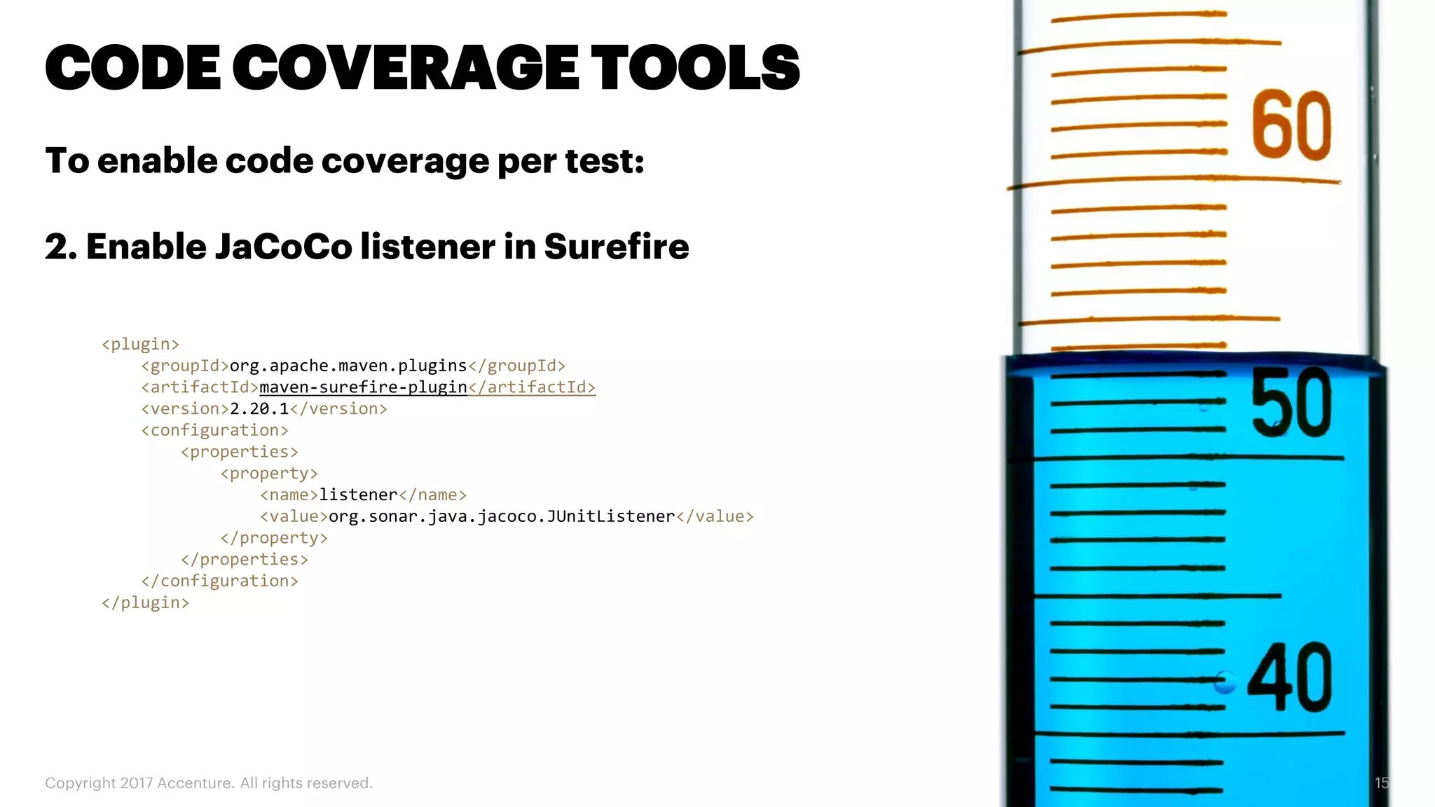 Copyright 2017 Accenture. All rights reserved. 15 CODE COVERAGE TOOLS To enable code coverage per test: 2. Enable JaCoCo listener in Surefire <plugin> <groupId>org.apache.maven.plugins</groupId> <artifactId>maven-surefire-plugin</artifactId> <version>2.20.1</version> <configuration> <properties> <property> <name>listener</name> <value>org.sonar.java.jacoco.JUnitListener</value> </property> </properties> </configuration> </plugin> 