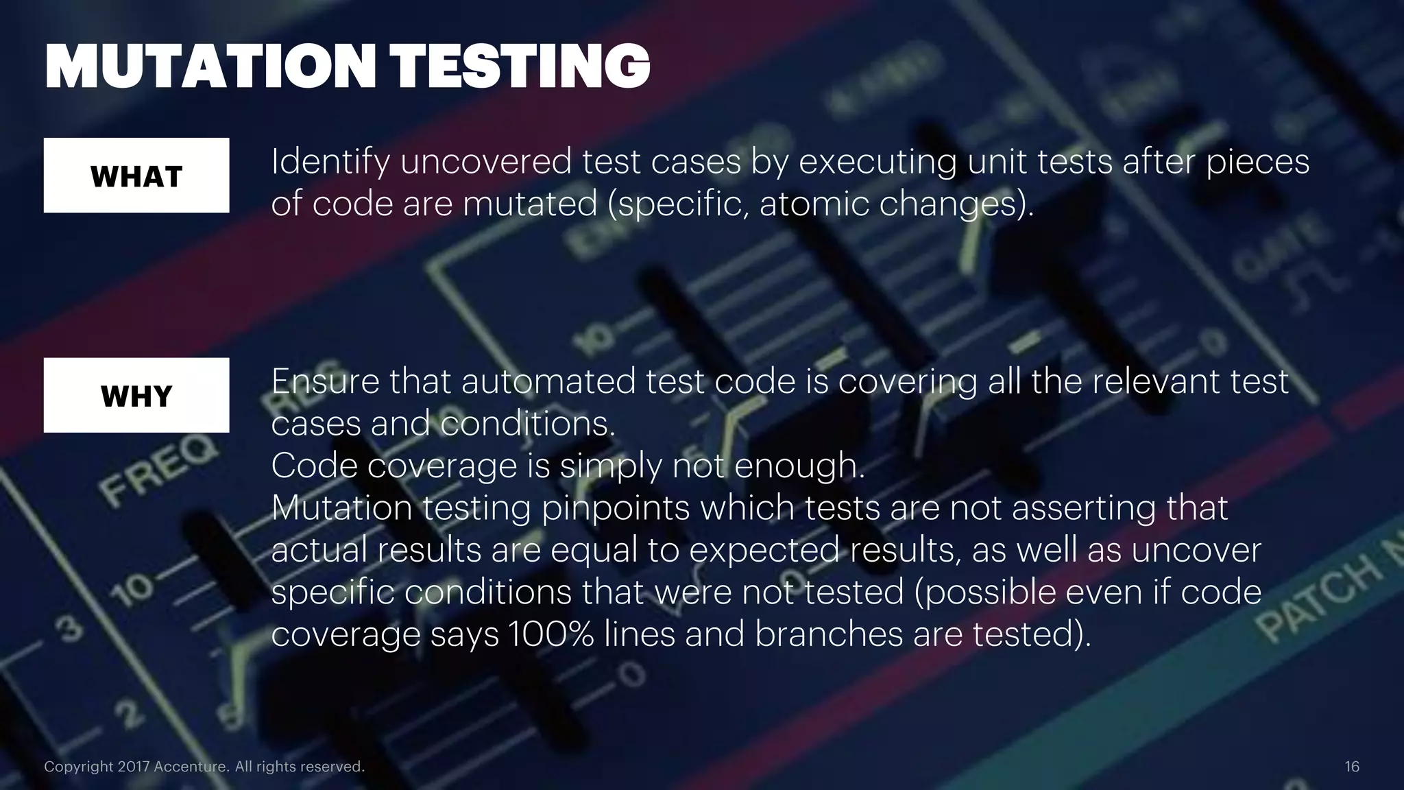 Copyright 2017 Accenture. All rights reserved. 16 MUTATION TESTING WHAT WHY Identify uncovered test cases by executing unit tests after pieces of code are mutated (specific, atomic changes). Ensure that automated test code is covering all the relevant test cases and conditions. Code coverage is simply not enough. Mutation testing pinpoints which tests are not asserting that actual results are equal to expected results, as well as uncover specific conditions that were not tested (possible even if code coverage says 100% lines and branches are tested). 