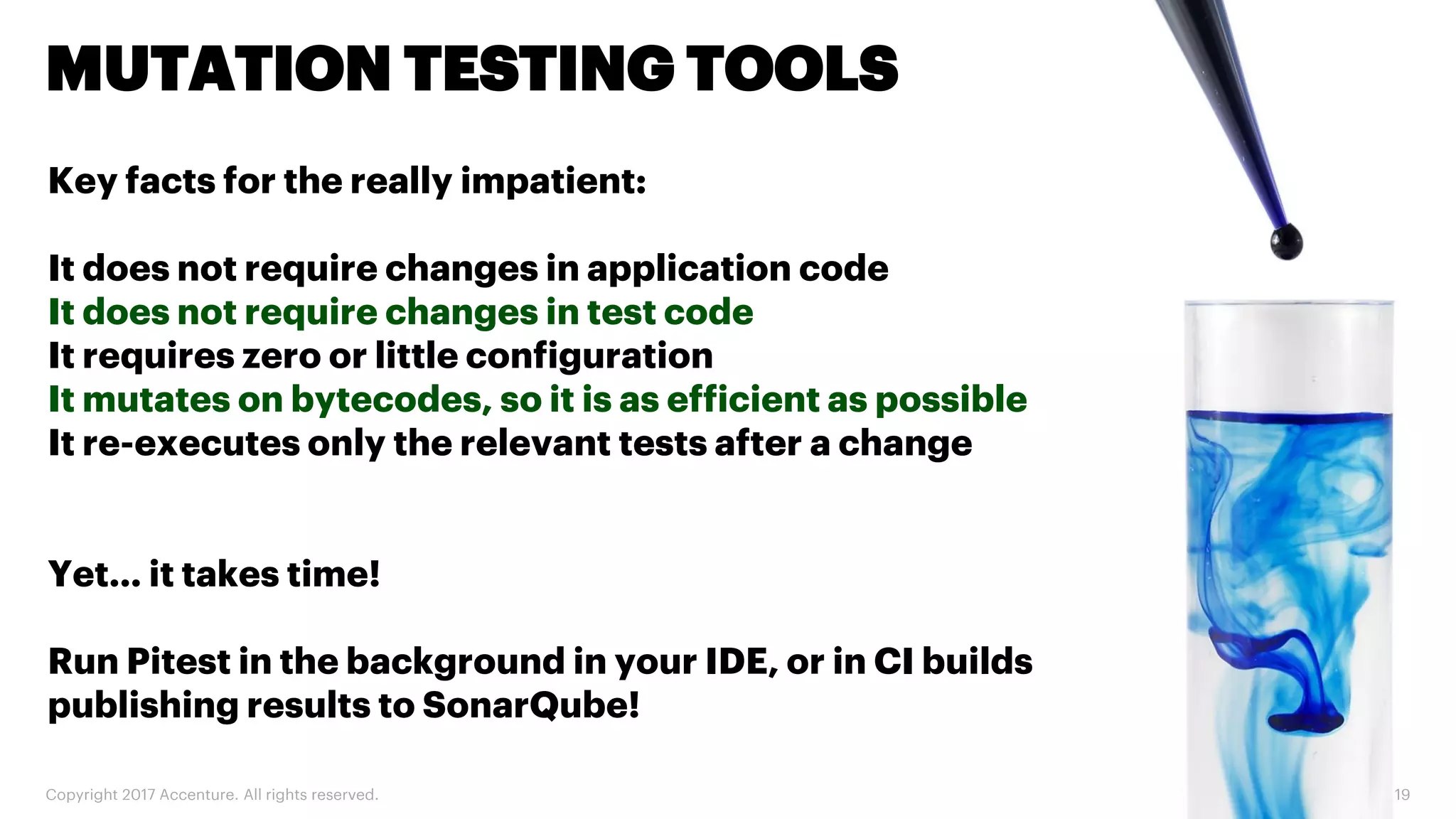 Copyright 2017 Accenture. All rights reserved. 19 MUTATION TESTING TOOLS Key facts for the really impatient: It does not require changes in application code It does not require changes in test code It requires zero or little configuration It mutates on bytecodes, so it is as efficient as possible It re-executes only the relevant tests after a change Yet… it takes time! Run Pitest in the background in your IDE, or in CI builds publishing results to SonarQube! 