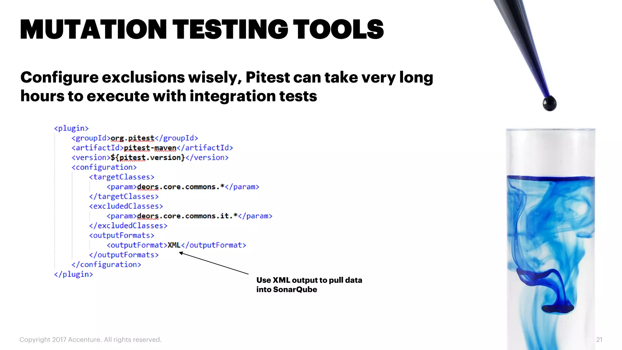Copyright 2017 Accenture. All rights reserved. 21 MUTATION TESTING TOOLS Configure exclusions wisely, Pitest can take very long hours to execute with integration tests Use XML output to pull data into SonarQube 