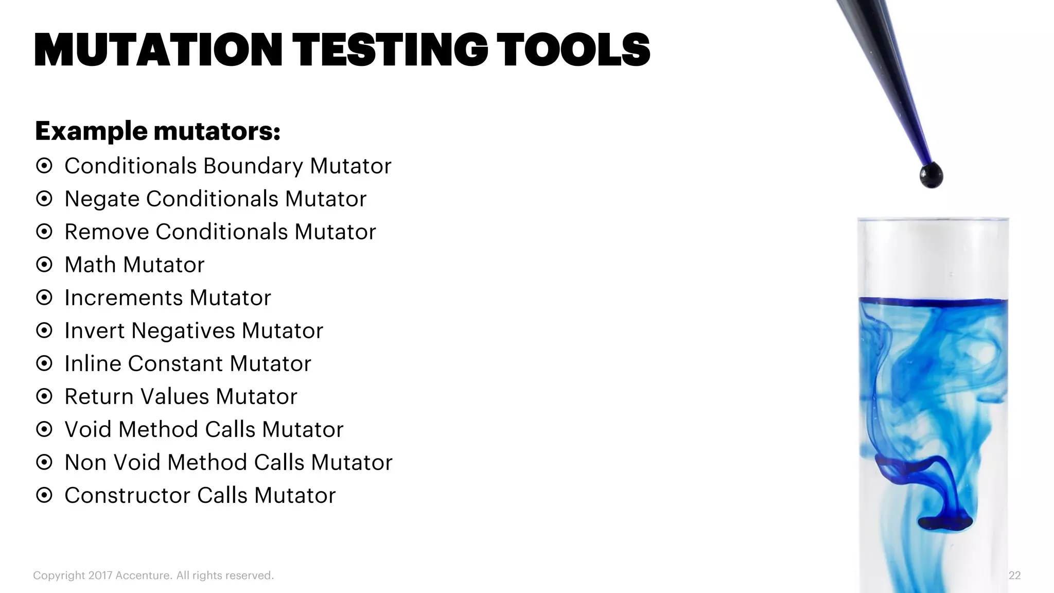 Copyright 2017 Accenture. All rights reserved. 22 MUTATION TESTING TOOLS Example mutators:  Conditionals Boundary Mutator  Negate Conditionals Mutator  Remove Conditionals Mutator  Math Mutator  Increments Mutator  Invert Negatives Mutator  Inline Constant Mutator  Return Values Mutator  Void Method Calls Mutator  Non Void Method Calls Mutator  Constructor Calls Mutator 