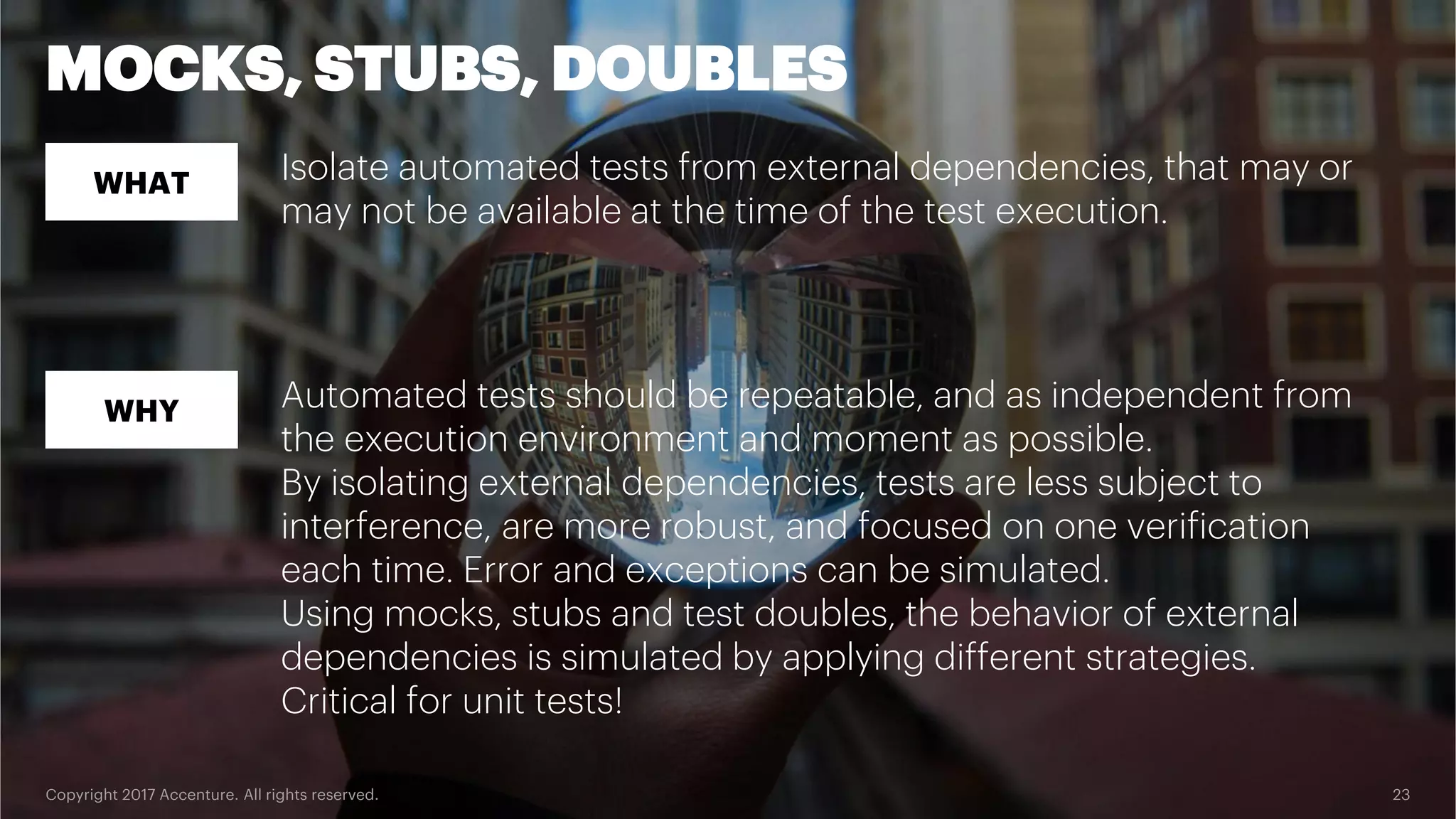 Copyright 2017 Accenture. All rights reserved. 23 MOCKS, STUBS, DOUBLES WHAT WHY Isolate automated tests from external dependencies, that may or may not be available at the time of the test execution. Automated tests should be repeatable, and as independent from the execution environment and moment as possible. By isolating external dependencies, tests are less subject to interference, are more robust, and focused on one verification each time. Error and exceptions can be simulated. Using mocks, stubs and test doubles, the behavior of external dependencies is simulated by applying different strategies. Critical for unit tests! 