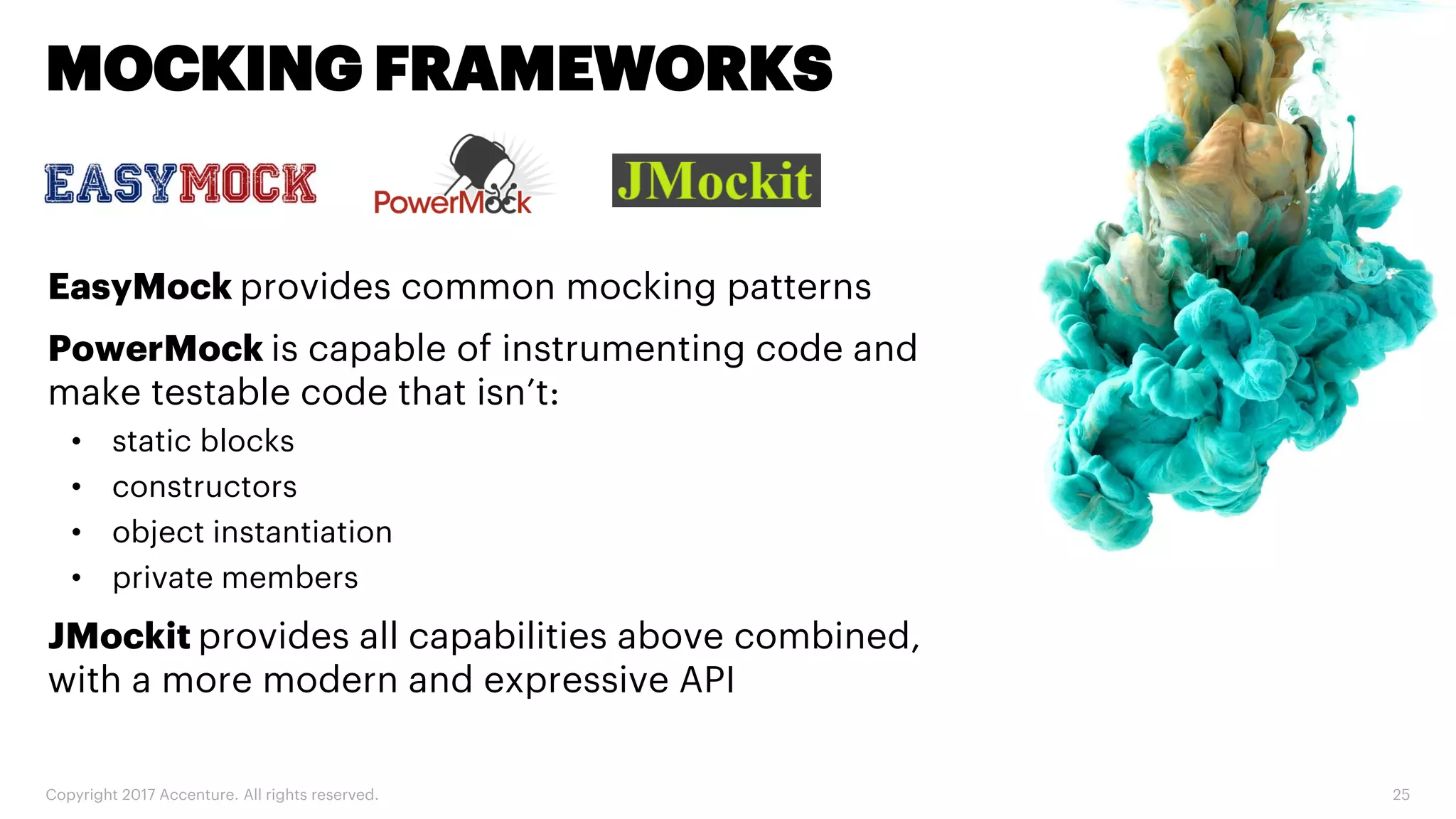 Copyright 2017 Accenture. All rights reserved. 25 MOCKING FRAMEWORKS EasyMock provides common mocking patterns PowerMock is capable of instrumenting code and make testable code that isn’t: • static blocks • constructors • object instantiation • private members JMockit provides all capabilities above combined, with a more modern and expressive API 