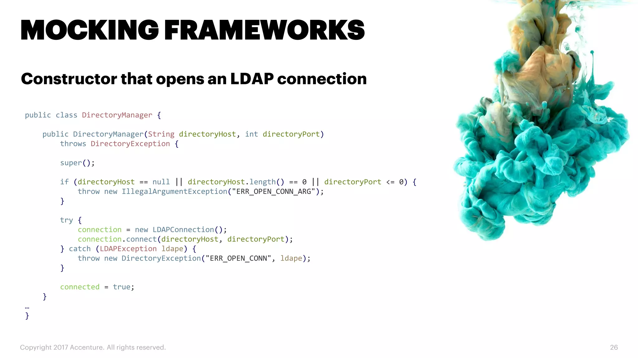 Copyright 2017 Accenture. All rights reserved. 26 MOCKING FRAMEWORKS public class DirectoryManager { public DirectoryManager(String directoryHost, int directoryPort) throws DirectoryException { super(); if (directoryHost == null || directoryHost.length() == 0 || directoryPort <= 0) { throw new IllegalArgumentException("ERR_OPEN_CONN_ARG"); } try { connection = new LDAPConnection(); connection.connect(directoryHost, directoryPort); } catch (LDAPException ldape) { throw new DirectoryException("ERR_OPEN_CONN", ldape); } connected = true; } … } Constructor that opens an LDAP connection 