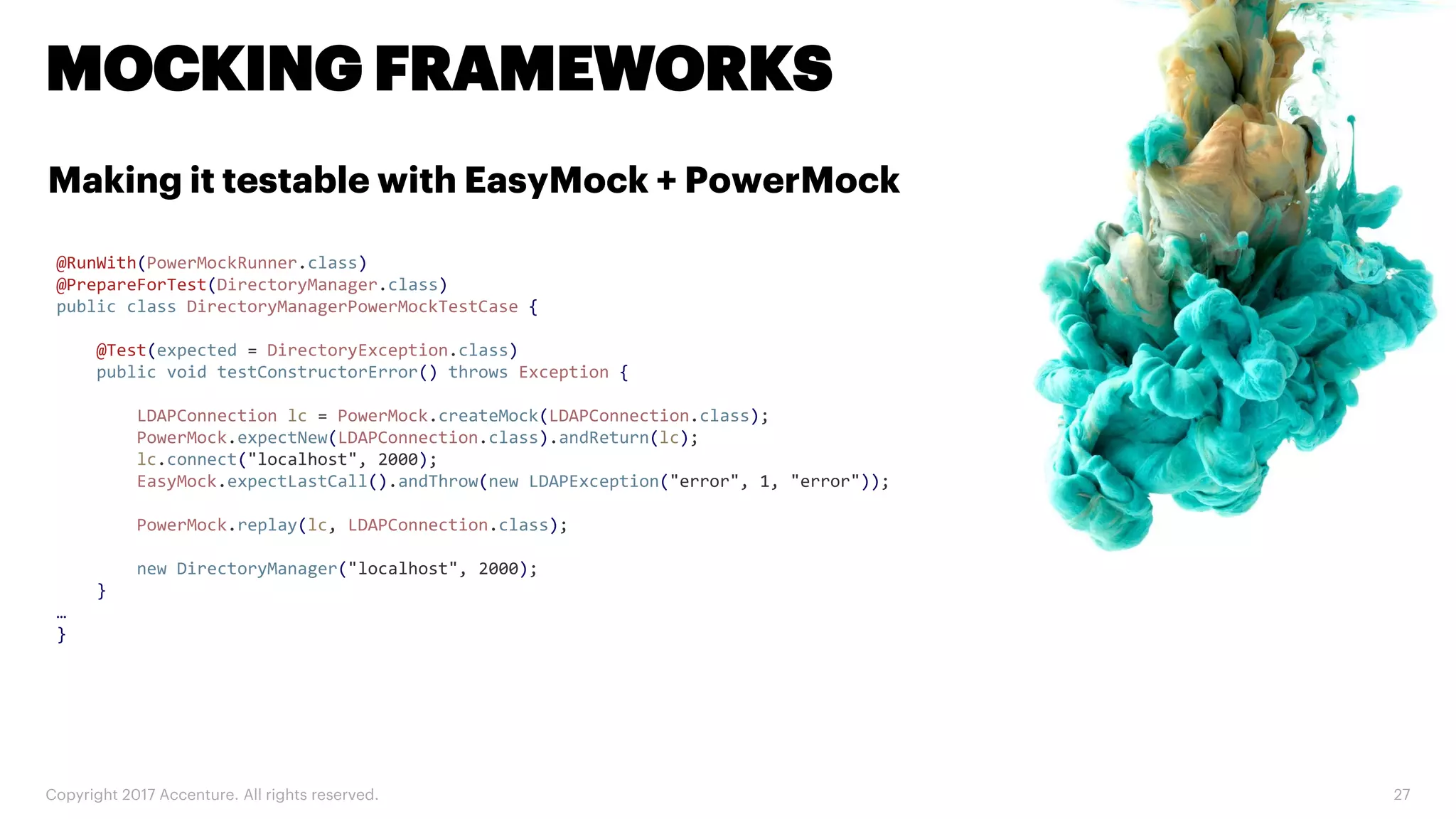 Copyright 2017 Accenture. All rights reserved. 27 MOCKING FRAMEWORKS Making it testable with EasyMock + PowerMock @RunWith(PowerMockRunner.class) @PrepareForTest(DirectoryManager.class) public class DirectoryManagerPowerMockTestCase { @Test(expected = DirectoryException.class) public void testConstructorError() throws Exception { LDAPConnection lc = PowerMock.createMock(LDAPConnection.class); PowerMock.expectNew(LDAPConnection.class).andReturn(lc); lc.connect("localhost", 2000); EasyMock.expectLastCall().andThrow(new LDAPException("error", 1, "error")); PowerMock.replay(lc, LDAPConnection.class); new DirectoryManager("localhost", 2000); } … } 