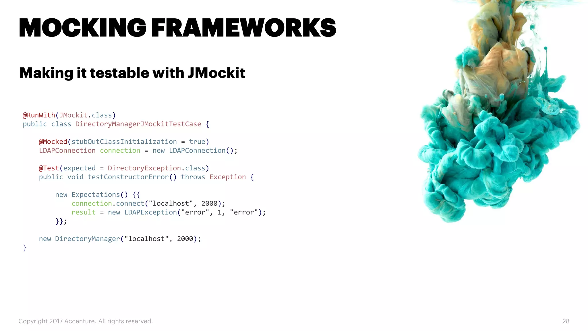 Copyright 2017 Accenture. All rights reserved. 28 MOCKING FRAMEWORKS Making it testable with JMockit @RunWith(JMockit.class) public class DirectoryManagerJMockitTestCase { @Mocked(stubOutClassInitialization = true) LDAPConnection connection = new LDAPConnection(); @Test(expected = DirectoryException.class) public void testConstructorError() throws Exception { new Expectations() {{ connection.connect("localhost", 2000); result = new LDAPException("error", 1, "error"); }}; new DirectoryManager("localhost", 2000); } 