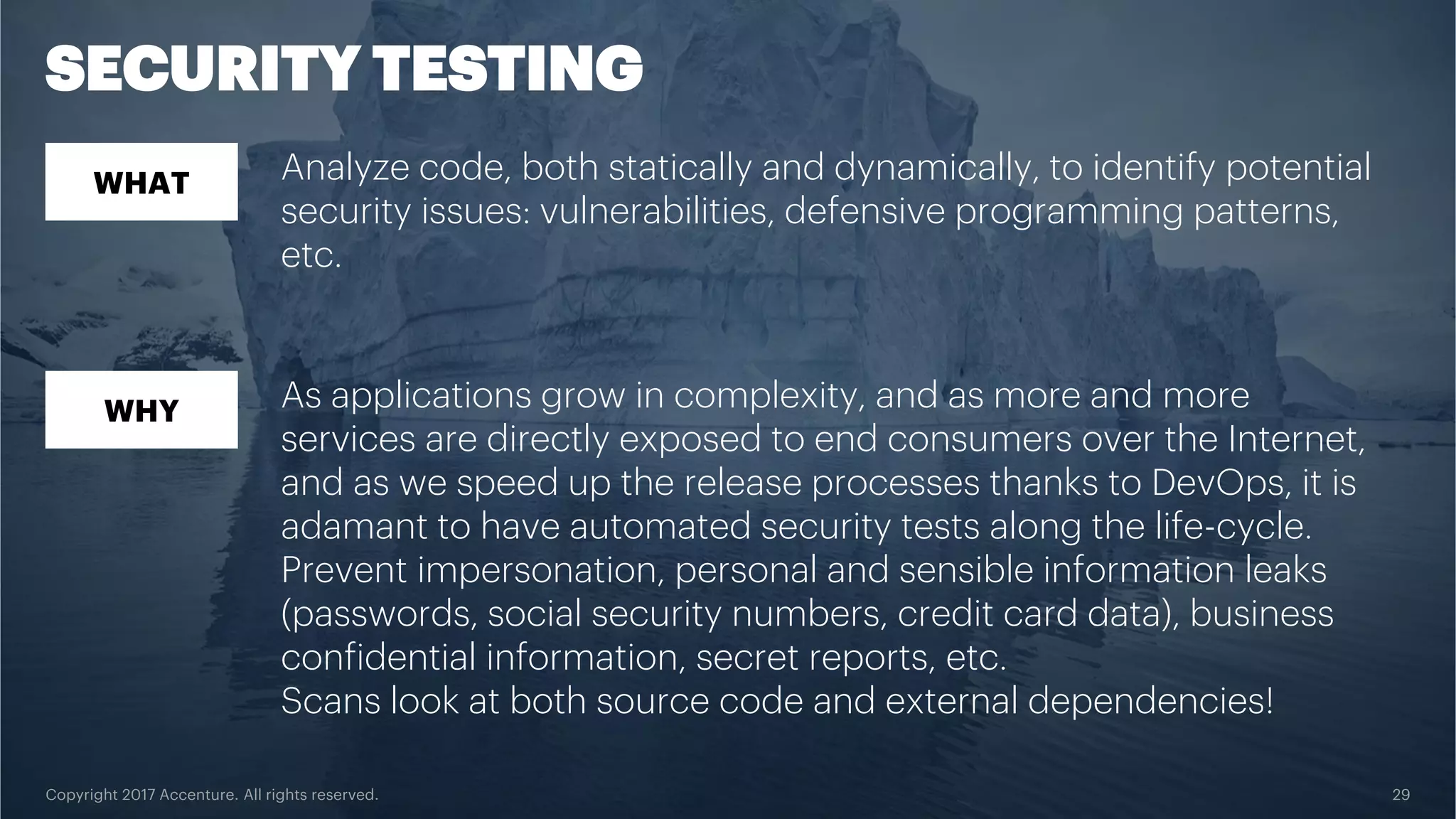 Copyright 2017 Accenture. All rights reserved. 29 SECURITY TESTING WHAT WHY Analyze code, both statically and dynamically, to identify potential security issues: vulnerabilities, defensive programming patterns, etc. As applications grow in complexity, and as more and more services are directly exposed to end consumers over the Internet, and as we speed up the release processes thanks to DevOps, it is adamant to have automated security tests along the life-cycle. Prevent impersonation, personal and sensible information leaks (passwords, social security numbers, credit card data), business confidential information, secret reports, etc. Scans look at both source code and external dependencies! 
