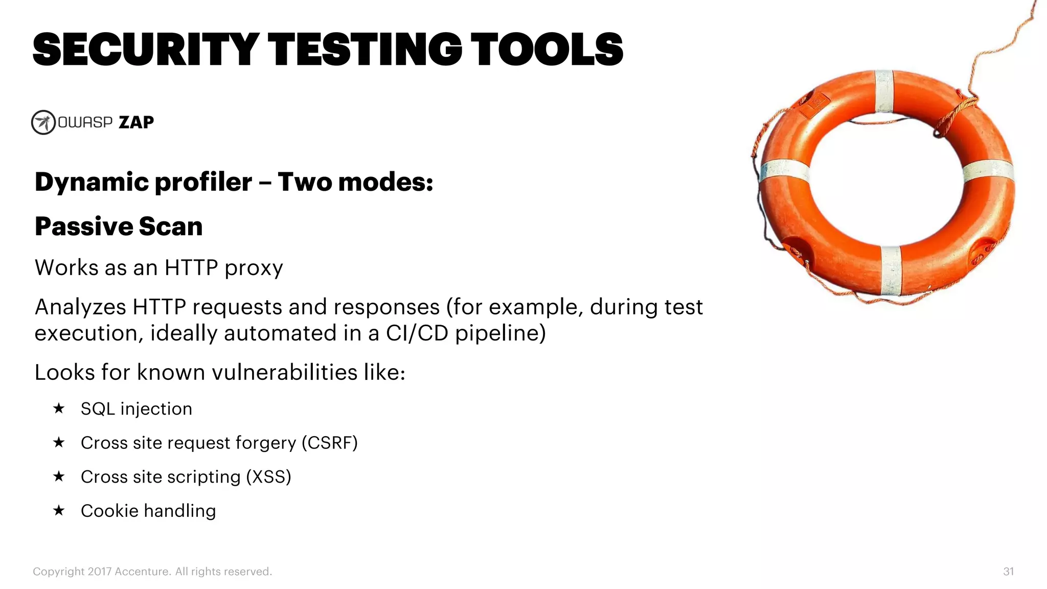 Copyright 2017 Accenture. All rights reserved. 31 SECURITY TESTING TOOLS ZAP Dynamic profiler – Two modes: Passive Scan Works as an HTTP proxy Analyzes HTTP requests and responses (for example, during test execution, ideally automated in a CI/CD pipeline) Looks for known vulnerabilities like:  SQL injection  Cross site request forgery (CSRF)  Cross site scripting (XSS)  Cookie handling 