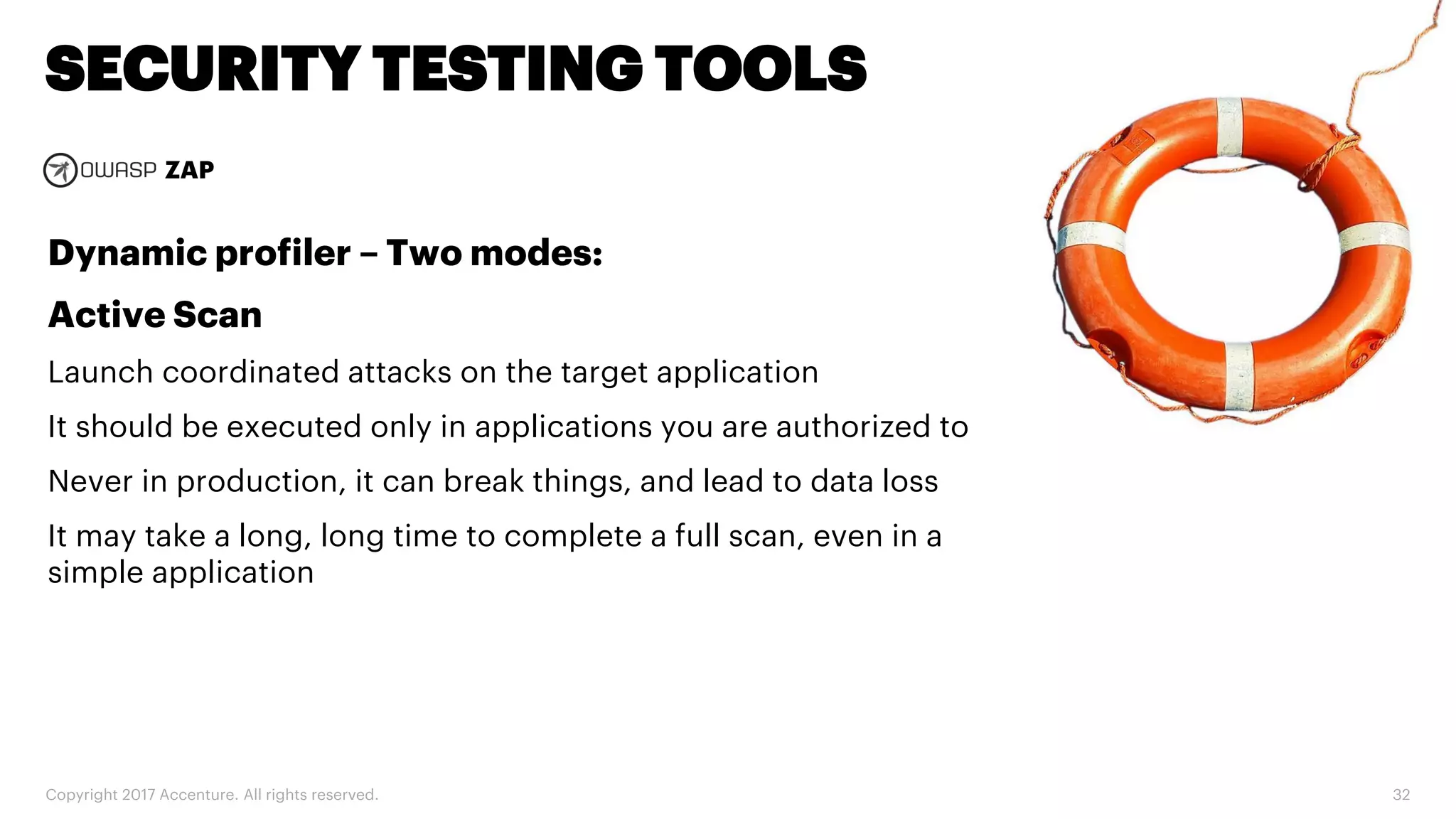 Copyright 2017 Accenture. All rights reserved. 32 SECURITY TESTING TOOLS ZAP Dynamic profiler – Two modes: Active Scan Launch coordinated attacks on the target application It should be executed only in applications you are authorized to Never in production, it can break things, and lead to data loss It may take a long, long time to complete a full scan, even in a simple application 