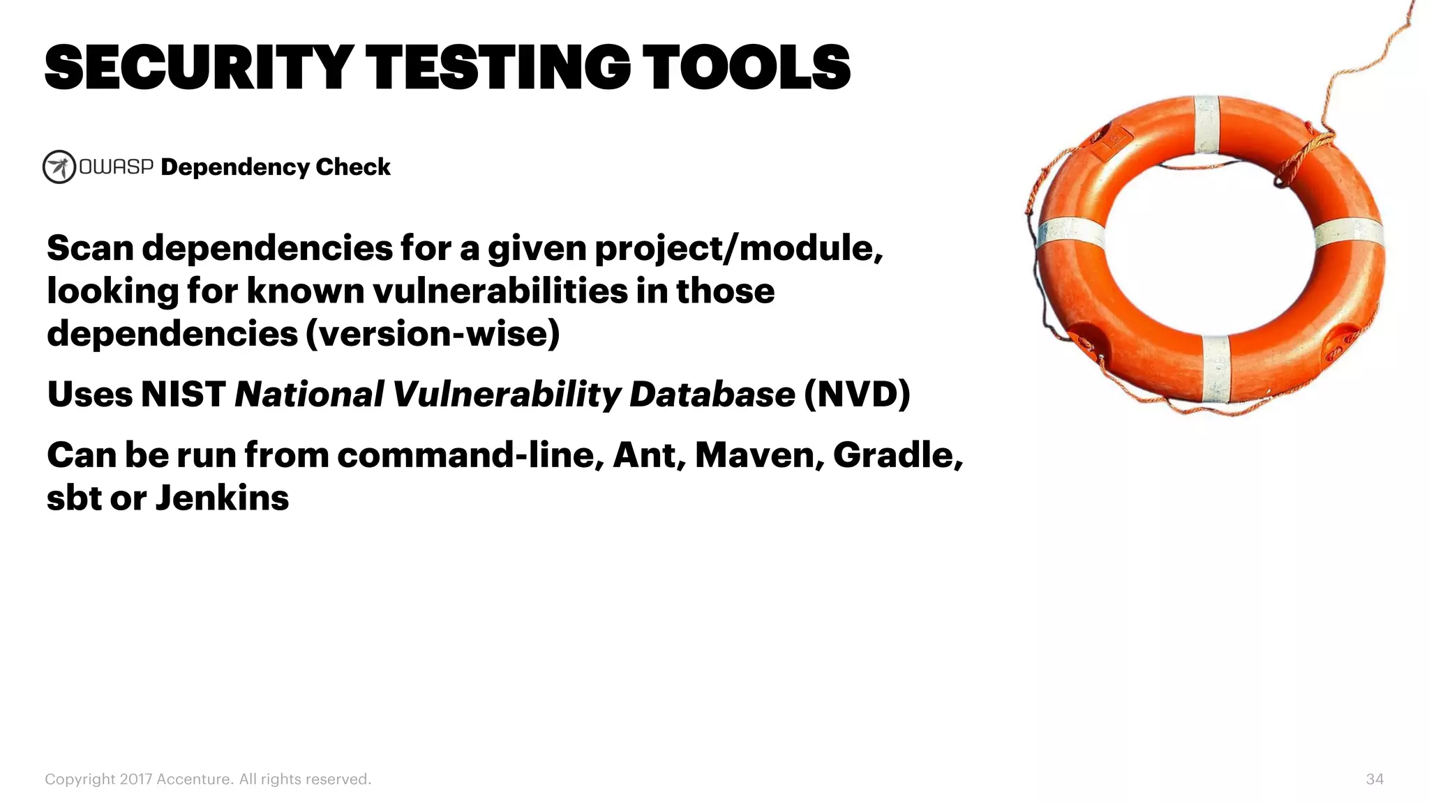 Dependency Check Copyright 2017 Accenture. All rights reserved. 34 SECURITY TESTING TOOLS Scan dependencies for a given project/module, looking for known vulnerabilities in those dependencies (version-wise) Uses NIST National Vulnerability Database (NVD) Can be run from command-line, Ant, Maven, Gradle, sbt or Jenkins 