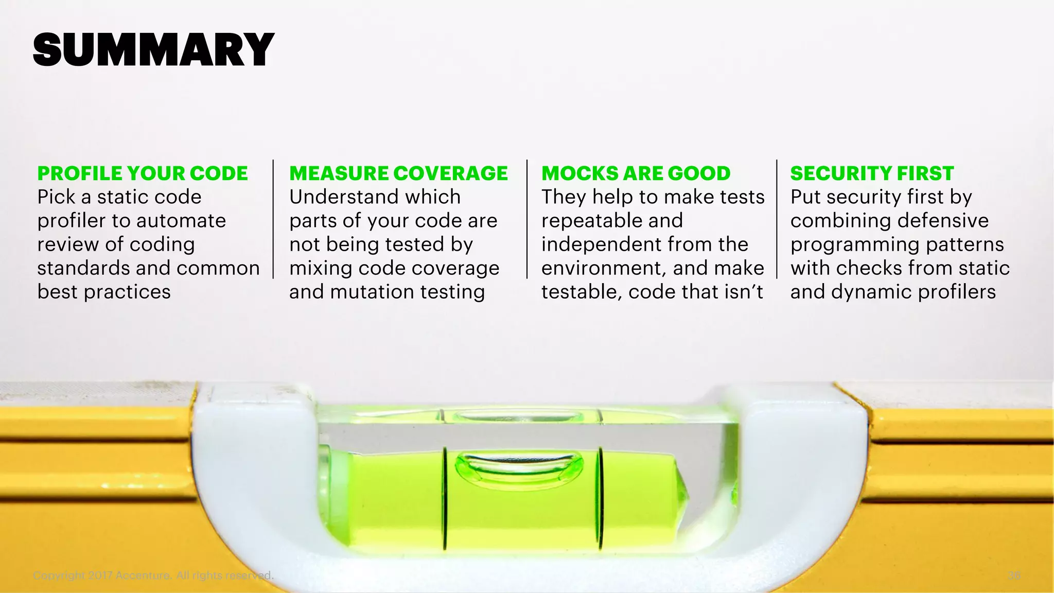 Copyright 2017 Accenture. All rights reserved. 36 SUMMARY PROFILE YOUR CODE Pick a static code profiler to automate review of coding standards and common best practices MEASURE COVERAGE Understand which parts of your code are not being tested by mixing code coverage and mutation testing SECURITY FIRST Put security first by combining defensive programming patterns with checks from static and dynamic profilers MOCKS ARE GOOD They help to make tests repeatable and independent from the environment, and make testable, code that isn’t 
