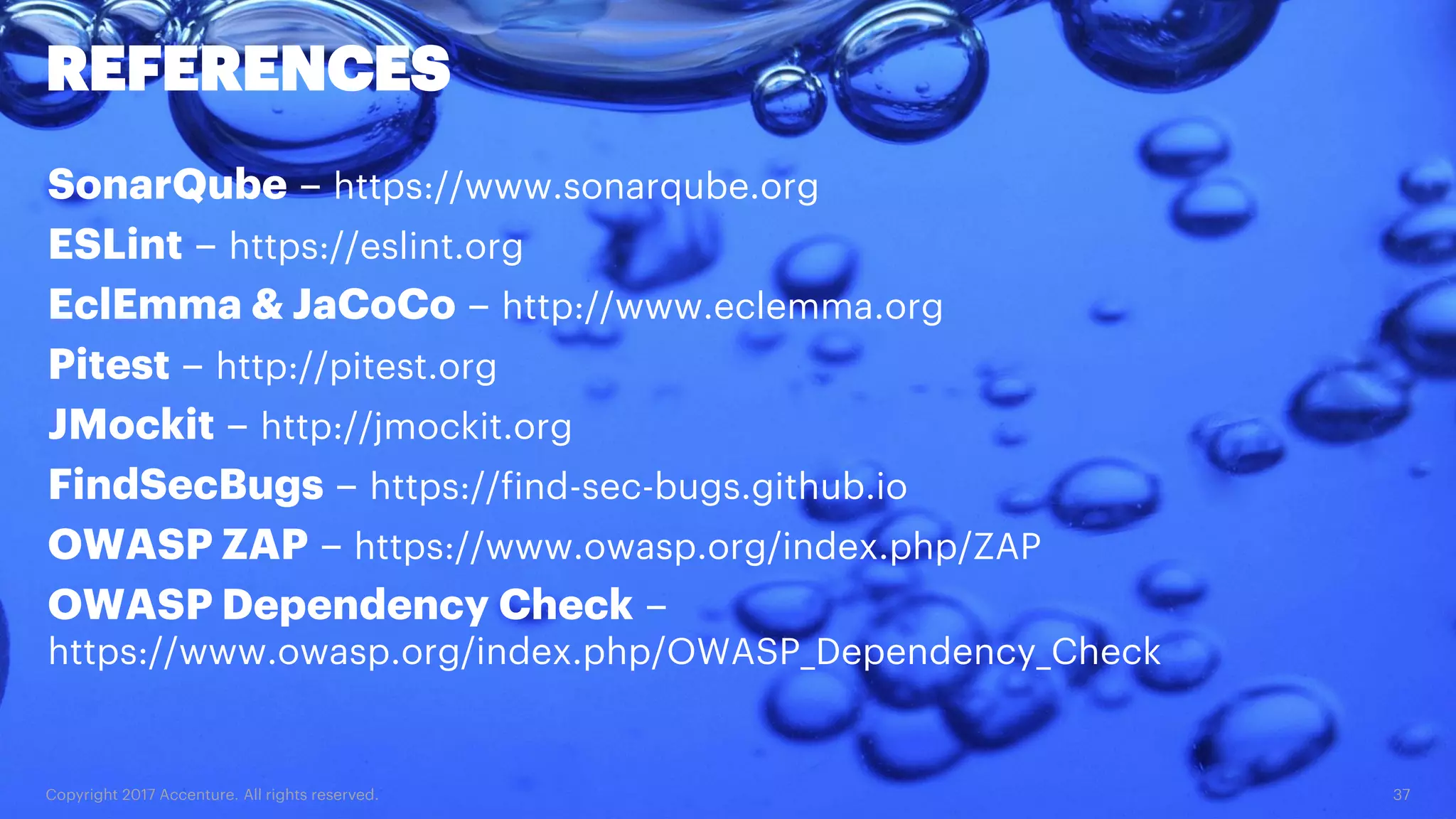 Copyright 2017 Accenture. All rights reserved. 37 REFERENCES SonarQube – https://www.sonarqube.org ESLint – https://eslint.org EclEmma & JaCoCo – http://www.eclemma.org Pitest – http://pitest.org JMockit – http://jmockit.org FindSecBugs – https://find-sec-bugs.github.io OWASP ZAP – https://www.owasp.org/index.php/ZAP OWASP Dependency Check – https://www.owasp.org/index.php/OWASP_Dependency_Check 