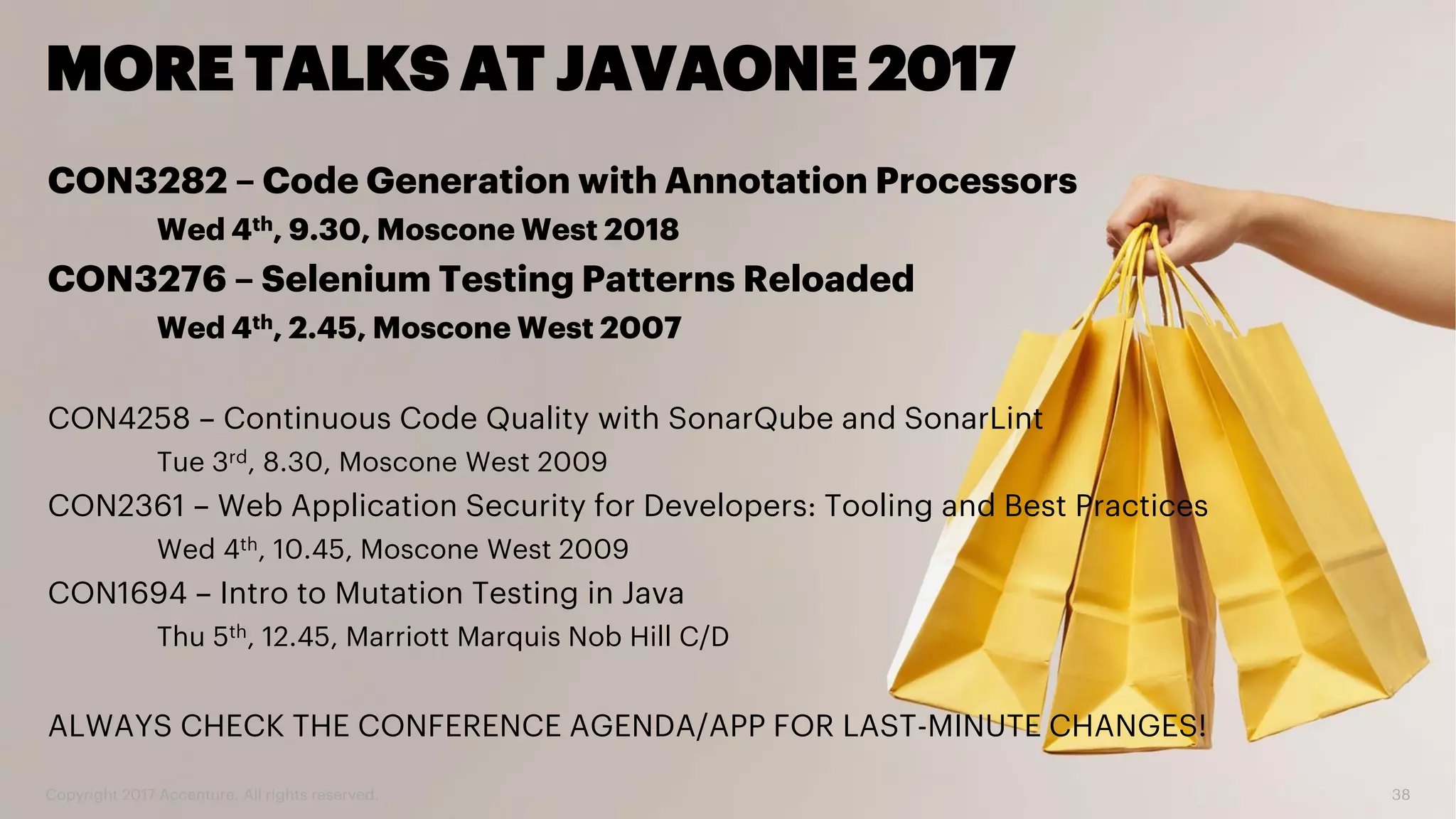 Copyright 2017 Accenture. All rights reserved. 38 MORE TALKS AT JAVAONE 2017 CON3282 – Code Generation with Annotation Processors Wed 4th, 9.30, Moscone West 2018 CON3276 – Selenium Testing Patterns Reloaded Wed 4th, 2.45, Moscone West 2007 CON4258 – Continuous Code Quality with SonarQube and SonarLint Tue 3rd, 8.30, Moscone West 2009 CON2361 – Web Application Security for Developers: Tooling and Best Practices Wed 4th, 10.45, Moscone West 2009 CON1694 – Intro to Mutation Testing in Java Thu 5th, 12.45, Marriott Marquis Nob Hill C/D ALWAYS CHECK THE CONFERENCE AGENDA/APP FOR LAST-MINUTE CHANGES! 