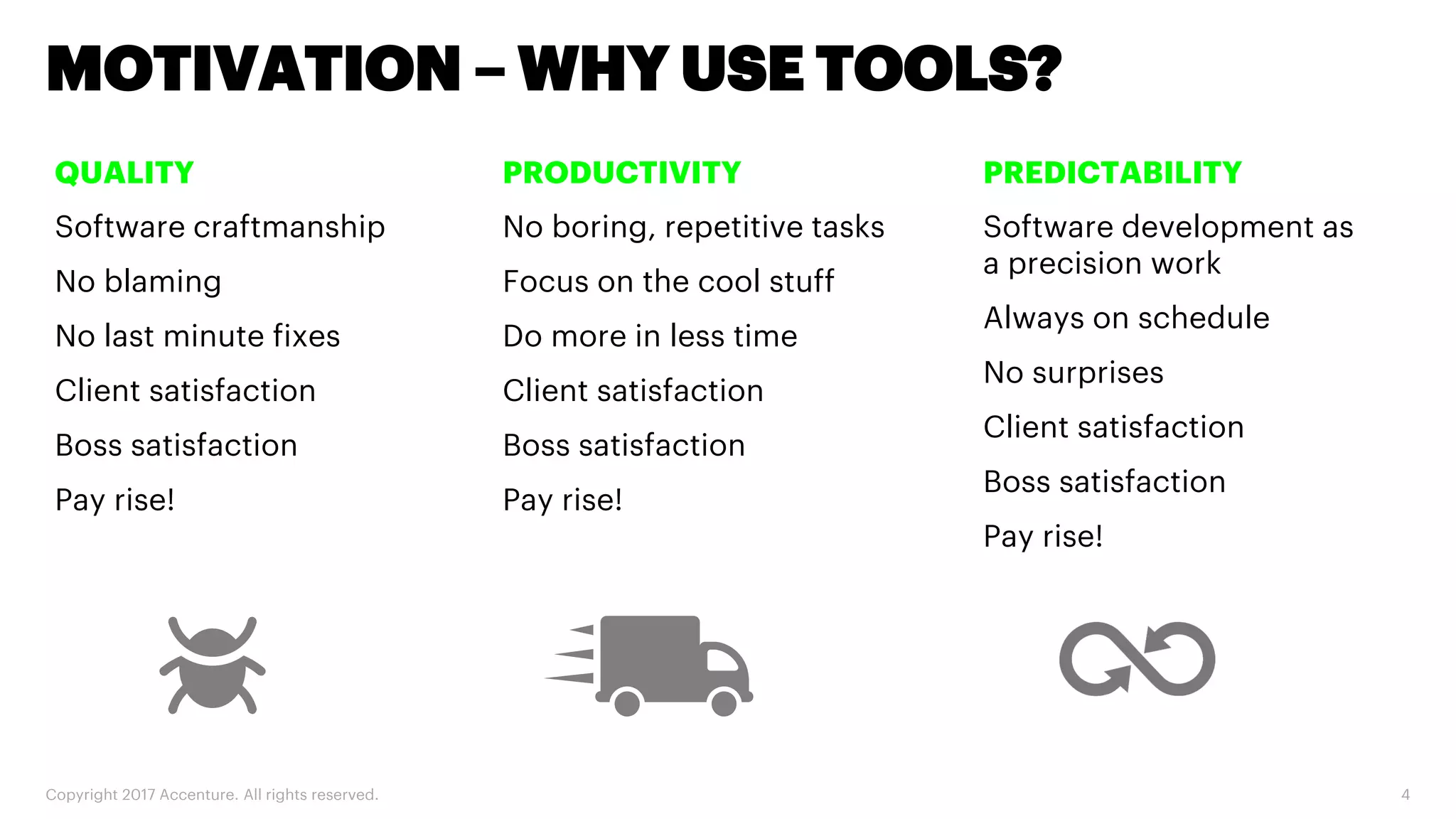 Copyright 2017 Accenture. All rights reserved. 4 MOTIVATION – WHY USE TOOLS? QUALITY Software craftmanship No blaming No last minute fixes Client satisfaction Boss satisfaction Pay rise! PRODUCTIVITY No boring, repetitive tasks Focus on the cool stuff Do more in less time Client satisfaction Boss satisfaction Pay rise! PREDICTABILITY Software development as a precision work Always on schedule No surprises Client satisfaction Boss satisfaction Pay rise! 