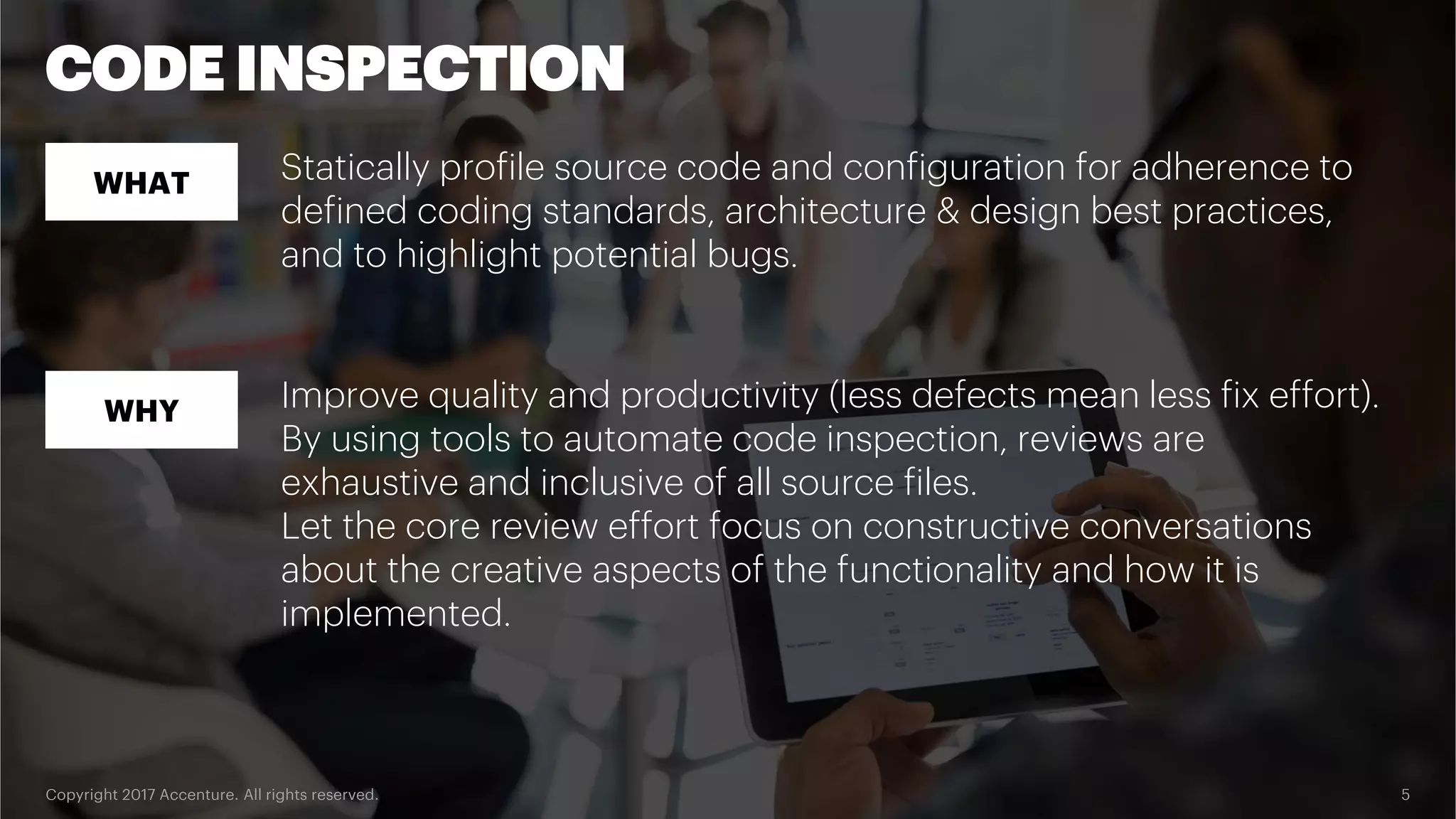 Copyright 2017 Accenture. All rights reserved. 5 CODE INSPECTION WHAT WHY Statically profile source code and configuration for adherence to defined coding standards, architecture & design best practices, and to highlight potential bugs. Improve quality and productivity (less defects mean less fix effort). By using tools to automate code inspection, reviews are exhaustive and inclusive of all source files. Let the core review effort focus on constructive conversations about the creative aspects of the functionality and how it is implemented. 