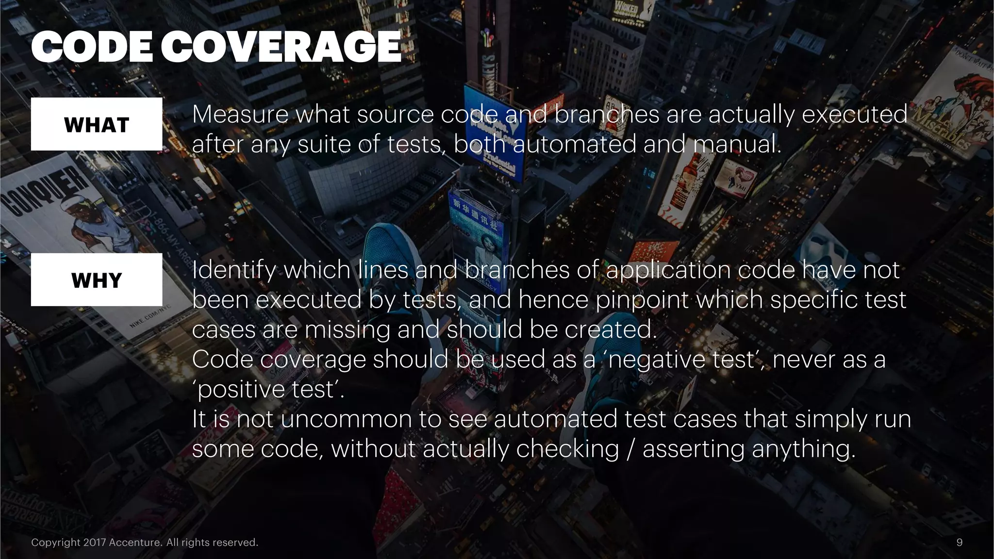 Copyright 2017 Accenture. All rights reserved. 9 CODE COVERAGE WHAT WHY Measure what source code and branches are actually executed after any suite of tests, both automated and manual. Identify which lines and branches of application code have not been executed by tests, and hence pinpoint which specific test cases are missing and should be created. Code coverage should be used as a ‘negative test’, never as a ‘positive test’. It is not uncommon to see automated test cases that simply run some code, without actually checking / asserting anything. 
