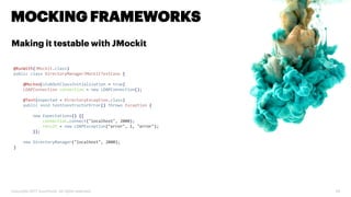 Copyright 2017 Accenture. All rights reserved. 28
MOCKING FRAMEWORKS
Making it testable with JMockit
@RunWith(JMockit.class)
public class DirectoryManagerJMockitTestCase {
@Mocked(stubOutClassInitialization = true)
LDAPConnection connection = new LDAPConnection();
@Test(expected = DirectoryException.class)
public void testConstructorError() throws Exception {
new Expectations() {{
connection.connect("localhost", 2000);
result = new LDAPException("error", 1, "error");
}};
new DirectoryManager("localhost", 2000);
}
 