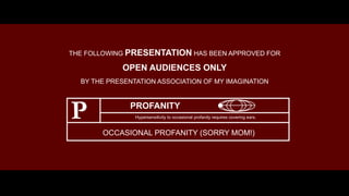 THE FOLLOWING PRESENTATION HAS BEEN APPROVED FOR
OPEN AUDIENCES ONLY
BY THE PRESENTATION ASSOCIATION OF MY IMAGINATION
PROFANITY
P Hypersensitivity to occasional profanity requires covering ears.
OCCASIONAL PROFANITY (SORRY MOM!)
 