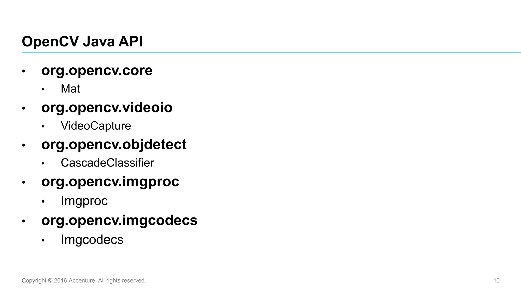 Copyright © 2016 Accenture All rights reserved. 10
• org.opencv.core
• Mat
• org.opencv.videoio
• VideoCapture
• org.opencv.objdetect
• CascadeClassifier
• org.opencv.imgproc
• Imgproc
• org.opencv.imgcodecs
• Imgcodecs
OpenCV Java API
 