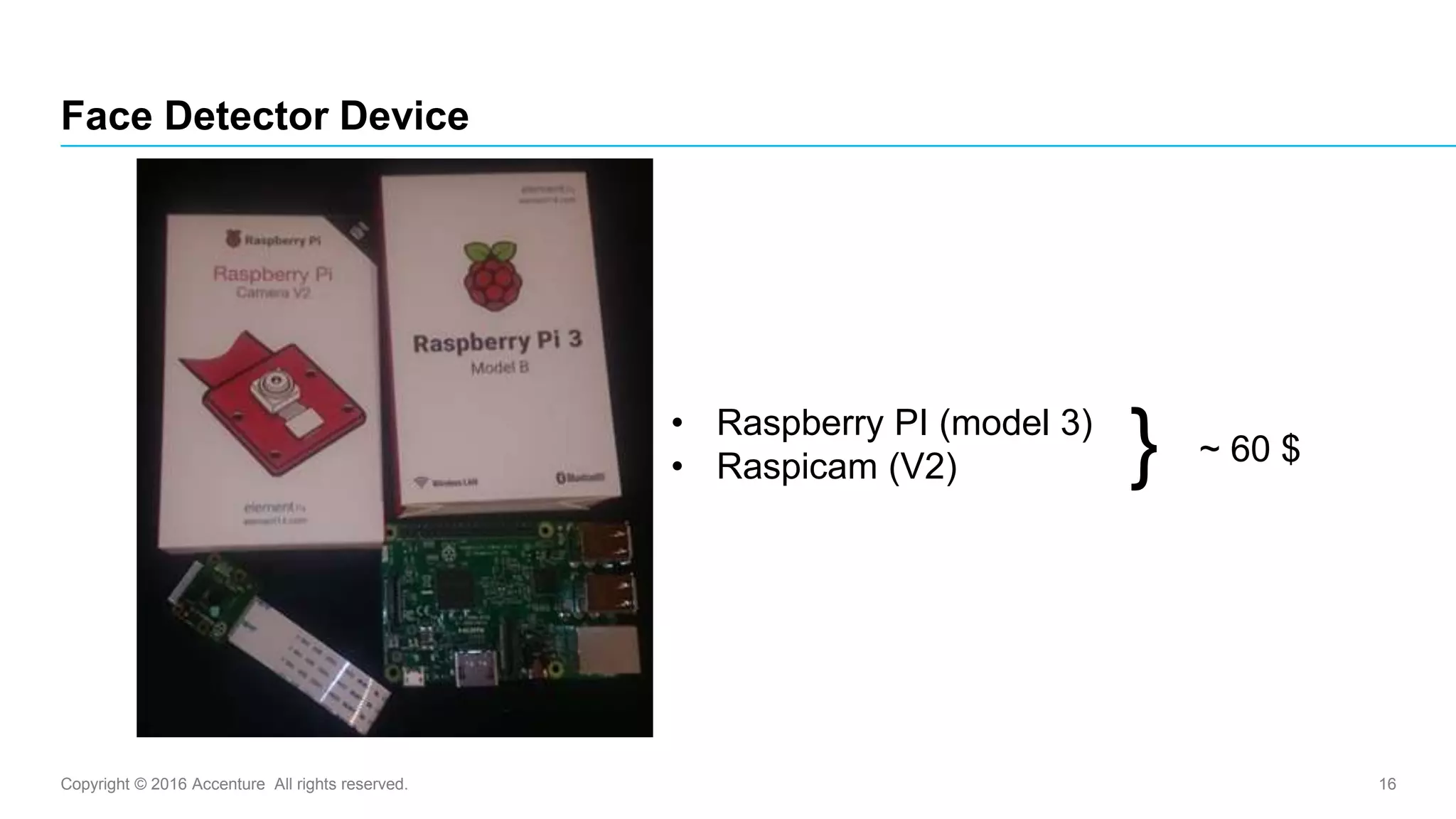Copyright © 2016 Accenture All rights reserved. 16
Face Detector Device
• Raspberry PI (model 3)
• Raspicam (V2) ~ 60 $}
 