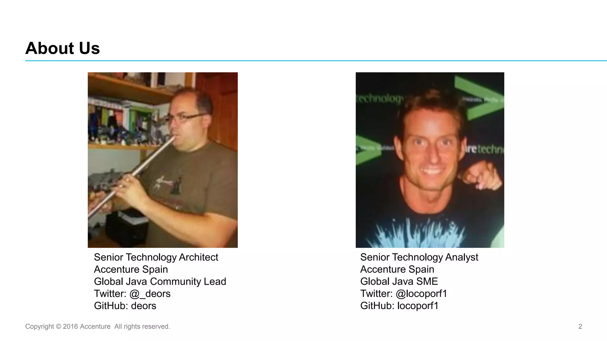 Copyright © 2016 Accenture All rights reserved. 2
About Us
Senior Technology Architect
Accenture Spain
Global Java Community Lead
Twitter: @_deors
GitHub: deors
Senior Technology Analyst
Accenture Spain
Global Java SME
Twitter: @locoporf1
GitHub: locoporf1
 