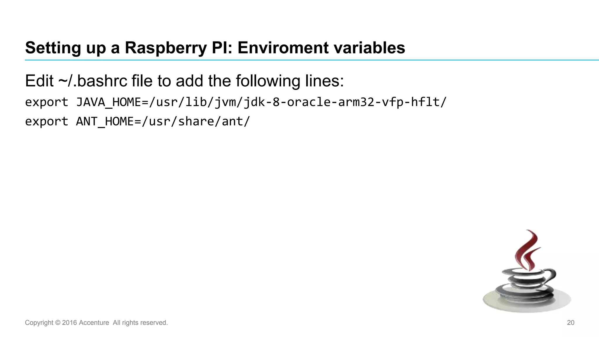 Copyright © 2016 Accenture All rights reserved. 20
Setting up a Raspberry PI: Enviroment variables
Edit ~/.bashrc file to add the following lines:
export JAVA_HOME=/usr/lib/jvm/jdk-8-oracle-arm32-vfp-hflt/
export ANT_HOME=/usr/share/ant/
 