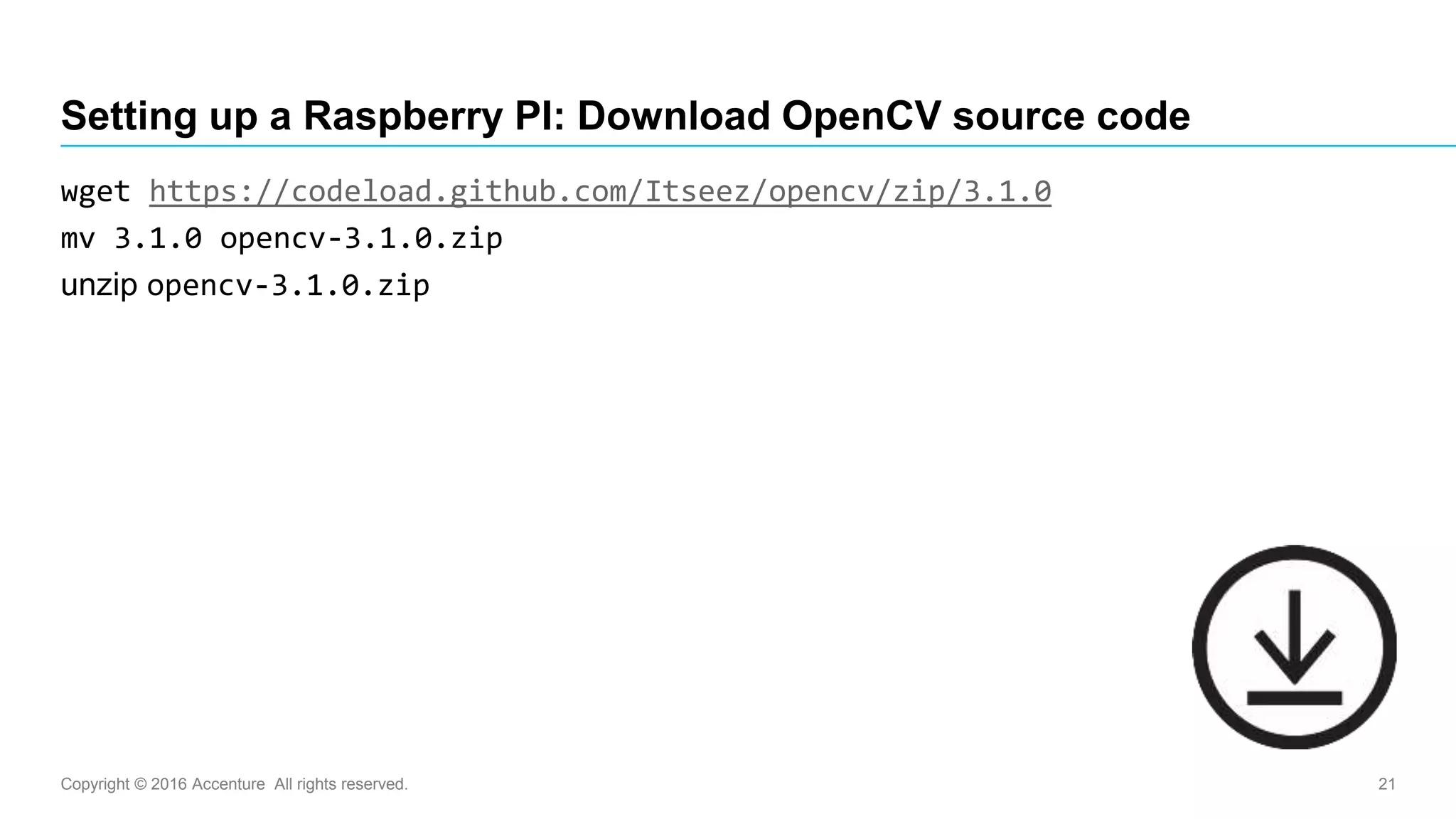 Copyright © 2016 Accenture All rights reserved. 21
Setting up a Raspberry PI: Download OpenCV source code
wget https://codeload.github.com/Itseez/opencv/zip/3.1.0
mv 3.1.0 opencv-3.1.0.zip
unzip opencv-3.1.0.zip
 