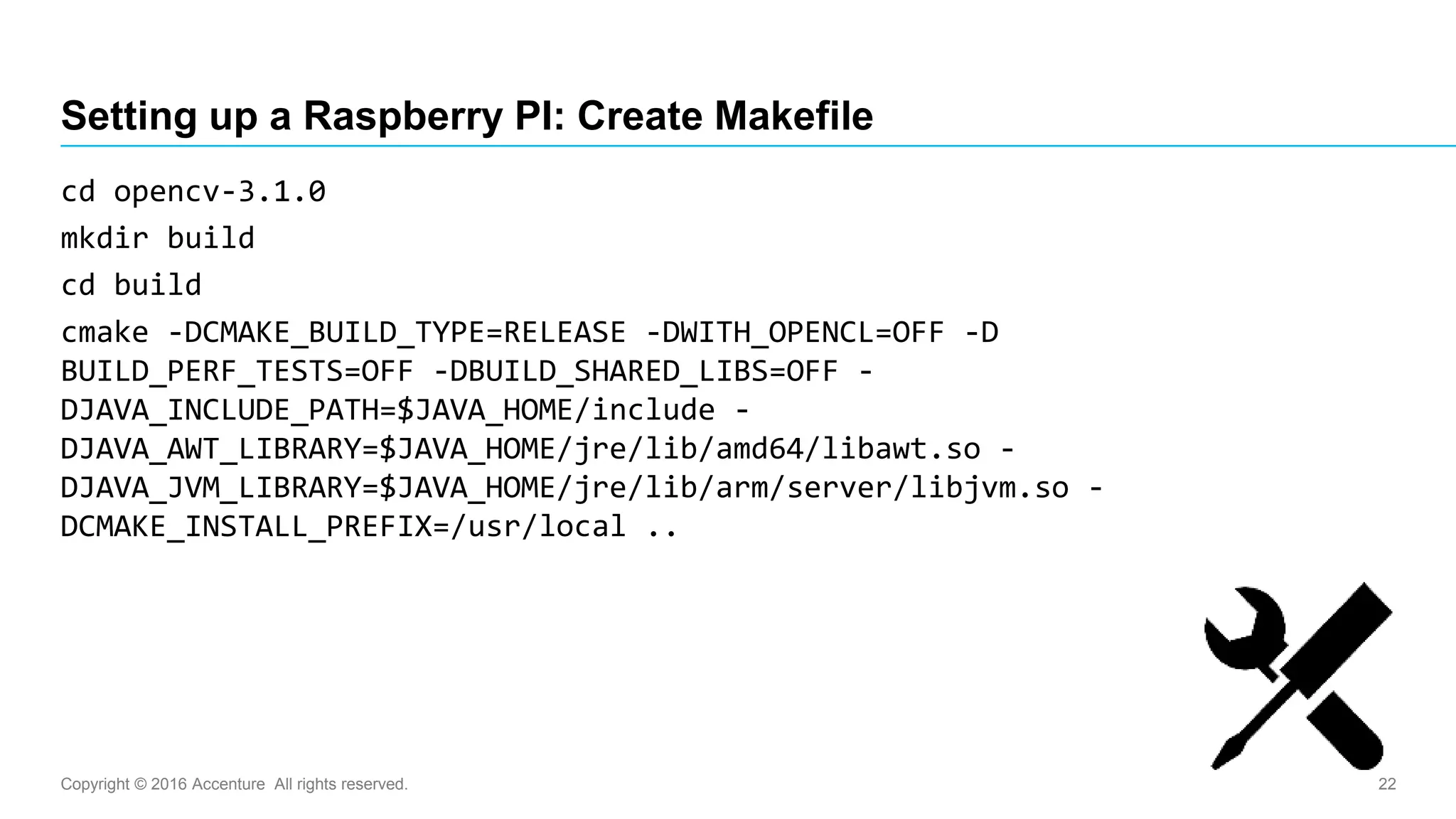 Copyright © 2016 Accenture All rights reserved. 22
Setting up a Raspberry PI: Create Makefile
cd opencv-3.1.0
mkdir build
cd build
cmake -DCMAKE_BUILD_TYPE=RELEASE -DWITH_OPENCL=OFF -D
BUILD_PERF_TESTS=OFF -DBUILD_SHARED_LIBS=OFF -
DJAVA_INCLUDE_PATH=$JAVA_HOME/include -
DJAVA_AWT_LIBRARY=$JAVA_HOME/jre/lib/amd64/libawt.so -
DJAVA_JVM_LIBRARY=$JAVA_HOME/jre/lib/arm/server/libjvm.so -
DCMAKE_INSTALL_PREFIX=/usr/local ..
 