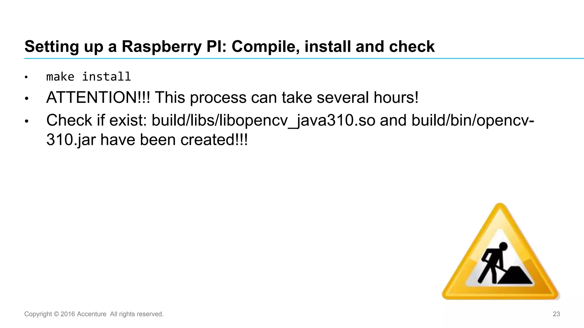 Copyright © 2016 Accenture All rights reserved. 23
Setting up a Raspberry PI: Compile, install and check
• make install
• ATTENTION!!! This process can take several hours!
• Check if exist: build/libs/libopencv_java310.so and build/bin/opencv-
310.jar have been created!!!
 