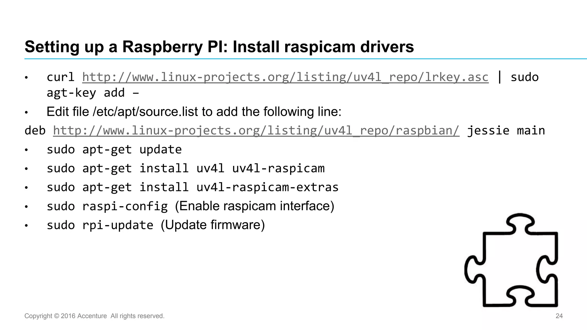 Copyright © 2016 Accenture All rights reserved. 24
Setting up a Raspberry PI: Install raspicam drivers
• curl http://www.linux-projects.org/listing/uv4l_repo/lrkey.asc | sudo
agt-key add –
• Edit file /etc/apt/source.list to add the following line:
deb http://www.linux-projects.org/listing/uv4l_repo/raspbian/ jessie main
• sudo apt-get update
• sudo apt-get install uv4l uv4l-raspicam
• sudo apt-get install uv4l-raspicam-extras
• sudo raspi-config (Enable raspicam interface)
• sudo rpi-update (Update firmware)
 