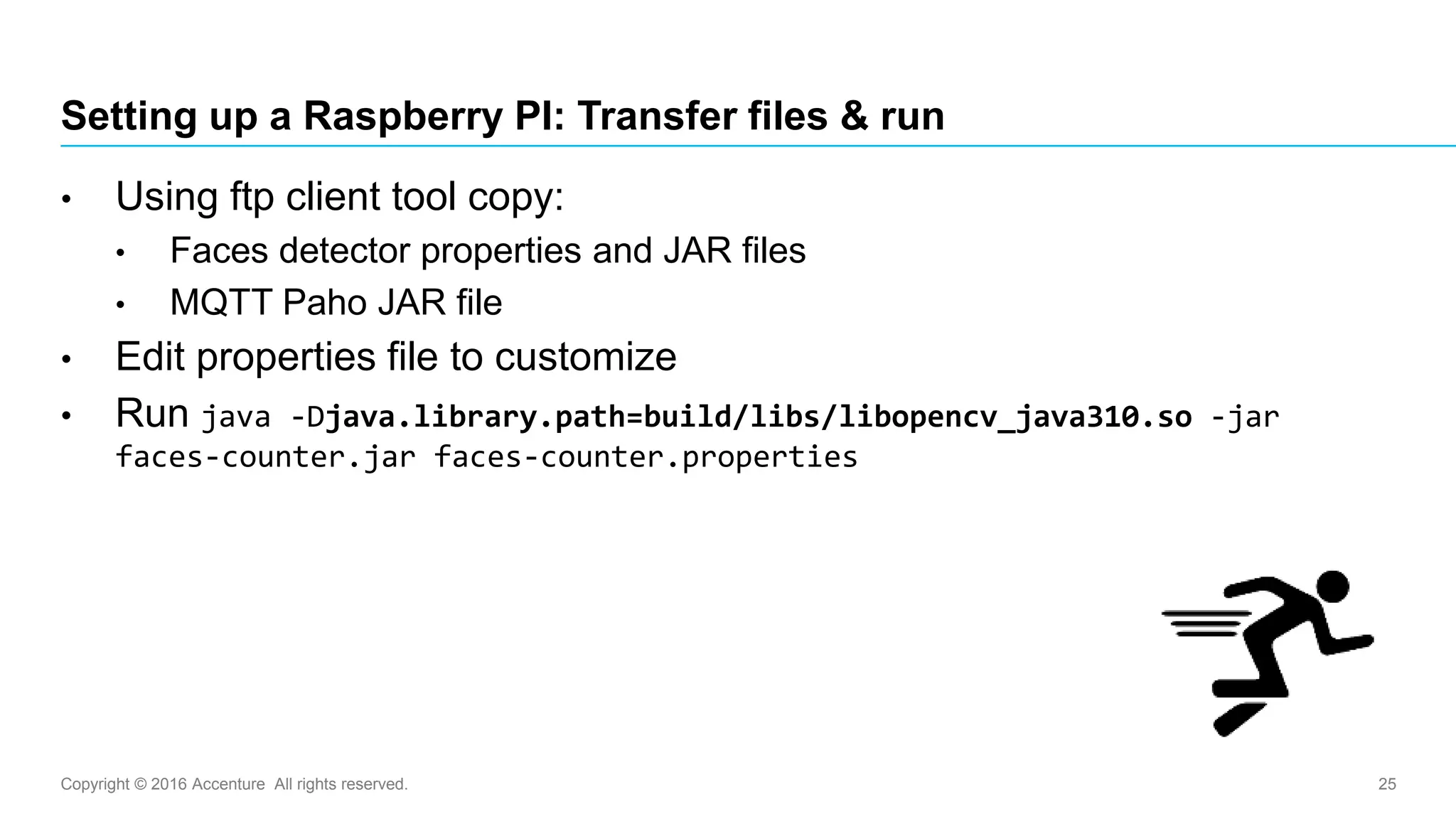 Copyright © 2016 Accenture All rights reserved. 25
Setting up a Raspberry PI: Transfer files & run
• Using ftp client tool copy:
• Faces detector properties and JAR files
• MQTT Paho JAR file
• Edit properties file to customize
• Run java -Djava.library.path=build/libs/libopencv_java310.so -jar
faces-counter.jar faces-counter.properties
 
