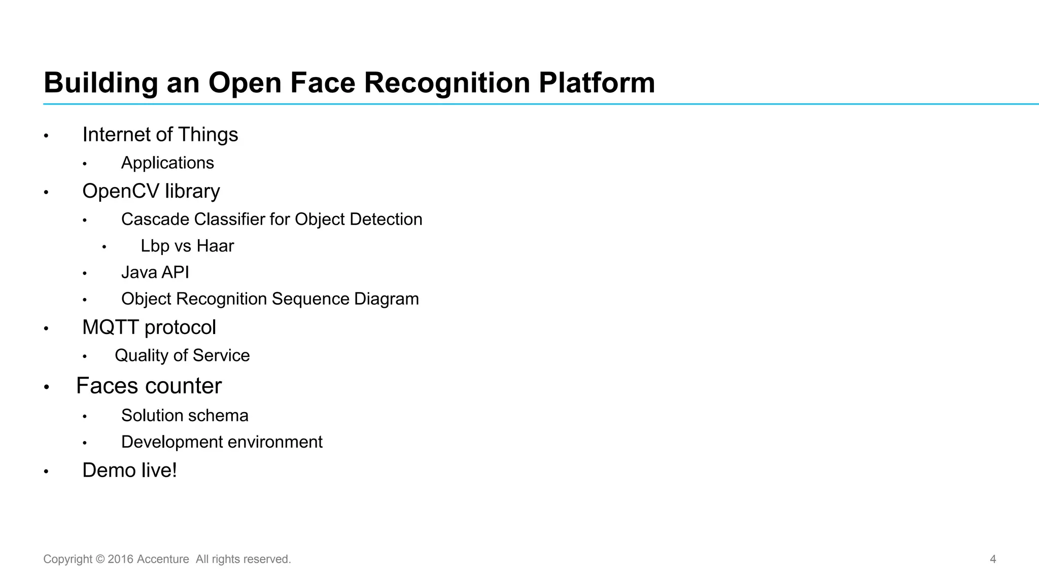 Copyright © 2016 Accenture All rights reserved. 4
• Internet of Things
• Applications
• OpenCV library
• Cascade Classifier for Object Detection
• Lbp vs Haar
• Java API
• Object Recognition Sequence Diagram
• MQTT protocol
• Quality of Service
• Faces counter
• Solution schema
• Development environment
• Demo live!
Building an Open Face Recognition Platform
 