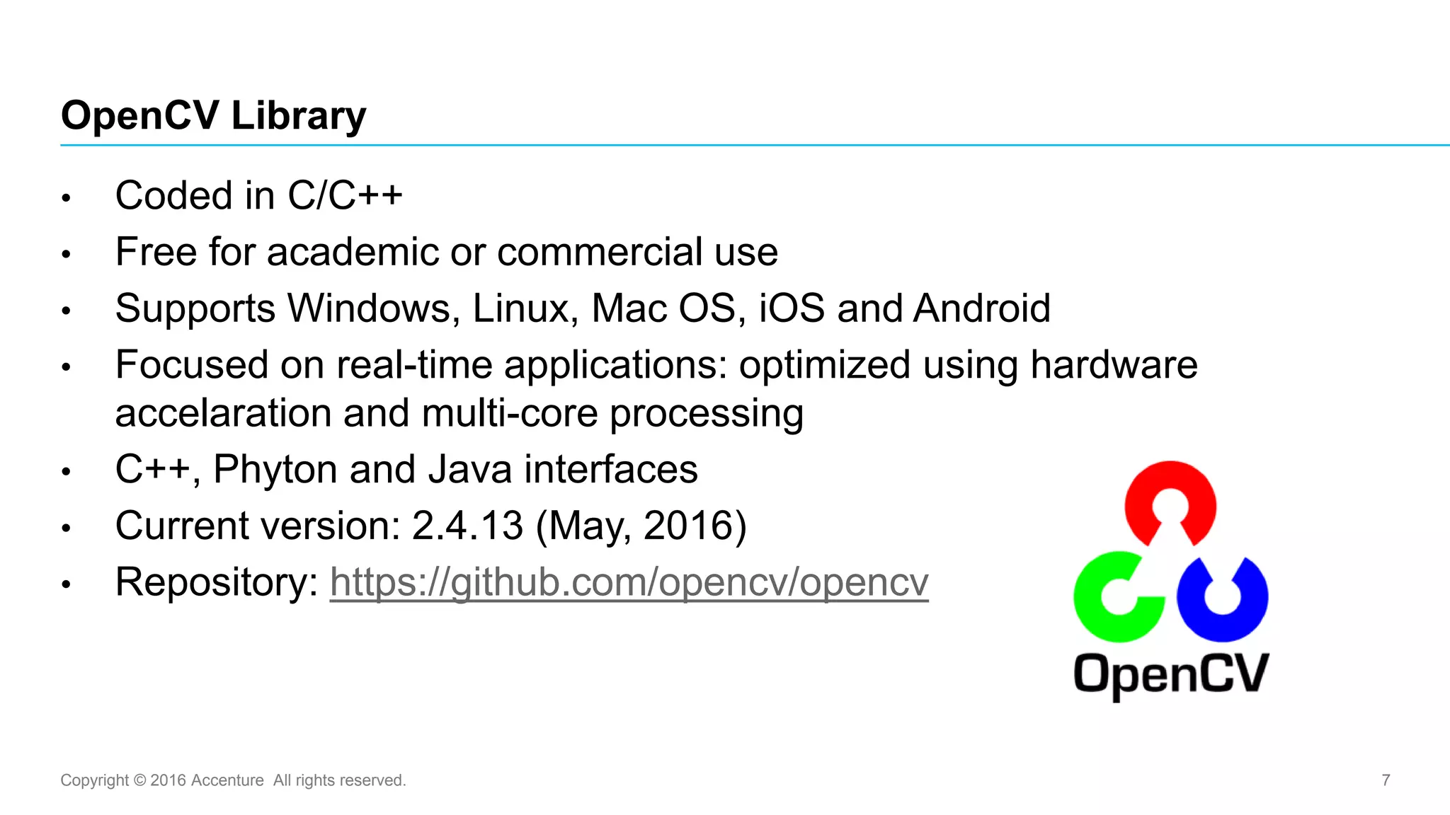 Copyright © 2016 Accenture All rights reserved. 7
OpenCV Library
• Coded in C/C++
• Free for academic or commercial use
• Supports Windows, Linux, Mac OS, iOS and Android
• Focused on real-time applications: optimized using hardware
accelaration and multi-core processing
• C++, Phyton and Java interfaces
• Current version: 2.4.13 (May, 2016)
• Repository: https://github.com/opencv/opencv
 
