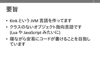 1



要旨
• Kink という JVM 言語を作ってます
• クラスのないオブジェクト指向言語です
  (Lua や JavaScript みたいに)
• 寝ながら安易にコードが書けることを目指し
  ています
 