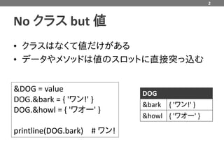 2



No クラス but 値
• クラスはなくて値だけがある
• データやメソッドは値のスロットに直接突っ込む


&DOG = value                DOG
DOG.&bark = { 'ワン!' }
                            &bark { 'ワン!' }
DOG.&howl = { 'ワオー' }
                            &howl { 'ワオー' }

printline(DOG.bark) # ワン!
 