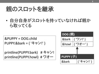 3



親のスロットを継承
• 自分自身がスロットを持っていなければ親か
  ら取ってくる
                               DOG (親)
&PUPPY = DOG.child             &bark { 'ワン!' }
PUPPY.&bark = { 'キャン!' }       &howl { 'ワオー' }

printline(PUPPY.bark) # キャン!
printline(PUPPY.howl) # ワオー    PUPPY (子)
                               &bark     { 'キャン!' }
 