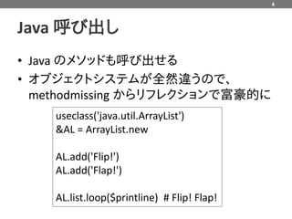 4



Java 呼び出し
• Java のメソッドも呼び出せる
• オブジェクトシステムが全然違うので、
  methodmissing からリフレクションで富豪的に
    useclass('java.util.ArrayList')
    &AL = ArrayList.new

    AL.add('Flip!')
    AL.add('Flap!')

    AL.list.loop($printline) # Flip! Flap!
 