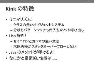 5



Kink の特徴
• ミニマリズム！
  – クラスの無いオブジェクトシステム
  – 分岐もパターンマッチも代入もメソッド呼び出し
• Lisp 好き！
  – セミコロンとカンマの無い文法
  – 末尾再帰がスタックオーバーフローしない
• Java のメソッドが叩けるよ！
• なにかと富豪的。性能は……
 