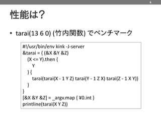 6



性能は？
• tarai(13 6 0) (竹内関数) でベンチマーク
   #!/usr/bin/env kink -J-server
   &tarai = { (&X &Y &Z)
     (X <= Y).then {
        Y
     }{
        tarai(tarai(X - 1 Y Z) tarai(Y - 1 Z X) tarai(Z - 1 X Y))
     }
   }
   [&X &Y &Z] = _argv.map { ¥0.int }
   printline(tarai(X Y Z))
 