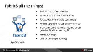@rafabene and @christianposta
Fabric8 all the things!
● Built on top of Kubernetes
● Wizards to create microservices
● Package as immutable containers
● Rolling upgrade across environments
● 1-Click install of fully configured CI/CD
(Jenkins Pipeline, Nexus, Git)
● Feedback loops
● Lots of developer tooling
http://fabric8.io
 