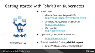 @rafabene and @christianposta
Getting started with Fabric8 on Kubernetes
● Kubernetes
○ Google Container Engine (GKE)
http://cloud.google.com/container-engine
○ Amazon, Azure, Digital Ocean, et.al.
https://stackpoint.io
○ On premise:
http://kubernetes.io
● OpenShift (Enterprise Kubernetes)
○ https://openshift.com
● Then deploy fabric8 with gofabric8 deploy
○ https://github.com/fabric8io/gofabric8
http://fabric8.io
 