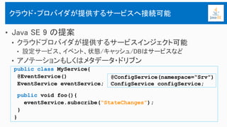 public class MyService{
@EventService()
EventService eventService;
public void foo(){
eventService.subscribe(“StateChanges”);
}
}
クラウド・プロバイダが提供するサービスへ接続可能
@ConfigService(namespace=“Srv”)
ConfigService configService;
 