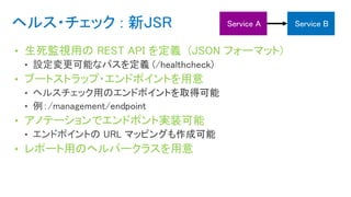 ヘルス・チェック : 新JSR
• 生死監視用の REST API を定義 (JSON フォーマット)
• ブートストラップ・エンドポイントを用意
• アノテーションでエンドポント実装可能
• レポート用のヘルパークラスを用意
 