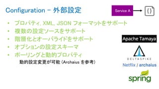 Configuration - 外部設定
• プロパティ, XML, JSON フォーマットをサポート
• 複数の設定ソースをサポート
• 階層化とオーバライドをサポート
• オプションの設定スキーマ
• ポーリングと動的プロパティ
動的設定変更が可能 (Archaius を参考)
 
