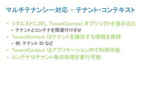マルチテナンシー対応 - テナント・コンテキスト
• リクエストに対し TenantContext オブジェクトを埋め込む
• TenantContext はテナントを識別する情報を保持
• TenantContext はアプリケーション内で利用可能
• コンテナはテナント毎の処理を実行可能
 