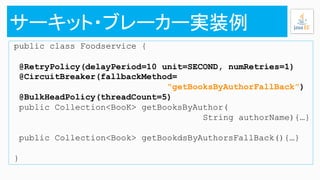 public class Foodservice {
@RetryPolicy(delayPeriod=10 unit=SECOND, numRetries=1)
@CircuitBreaker(fallbackMethod=
“getBooksByAuthorFallBack”)
@BulkHeadPolicy(threadCount=5)
public Collection<BooK> getBooksByAuthor(
String authorName){…}
public Collection<Book> getBookdsByAuthorsFallBack(){…}
}
 