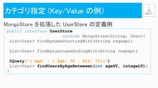 public interface UserStore
extends MongoStore<String, User>{
List<User> findBynameStartingWith(String regexp);
List<User> findByLastnameEndingWith(String regexp);
@Query(“{‘age’ : { $gt: ?0 , $lt: ?1}}”)
List<User> findUsersByAgeBetweeen(int ageGT, intageLT);
}
 
